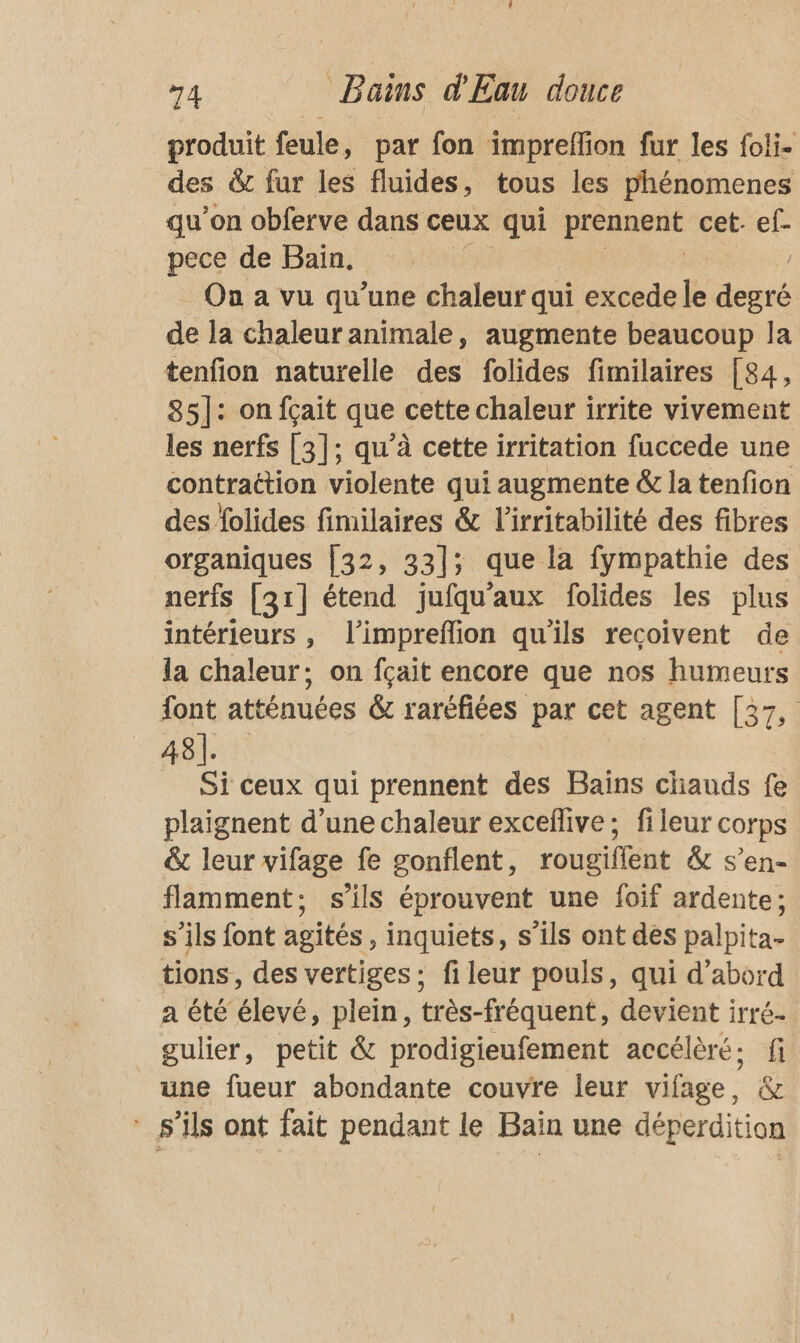 produit feule, par fon impreffion fur les foli- des &amp; fur les fluides, tous les phénomenes qu’on obferve dans ceux qui prennent cet. ef- pece de Bain, On a vu qu’une chaleur qui excede le degré de la chaleur animale, augmente beaucoup la tenfion naturelle des folides fimilaires [84, 85]: onfçait que cette chaleur irrite vivement les nerfs [3]; qu’à cette irritation fuccede une contraction violente qui augmente &amp; la tenfion des folides fimilaires &amp; l’irritabilité des fibres organiques [32, 33]; que la fympathie des nerfs [31] étend jufqu’aux folides les plus intérieurs , l'impreflion qu'ils recoivent de la chaleur; on fçait encore que nos humeurs font atténuées &amp; raréfiées par cet agent [37, 48]. Si ceux qui prennent des Bains chauds fe plaignent d’une chaleur exceflive:; fileur corps &amp; leur vifage fe gonflent, rougiflent &amp; s’en- flamment; s'ils éprouvent une foif ardente; s'ils font agités, inquiets, s’ils ont des palpita- tions, des vertiges; fi leur pouls, qui d’abord a été élevé, plein, très-fréquent, devient irré. gulier, petit &amp; prodigieufement accélèré; fi une fueur abondante couvre leur vifage, &amp; s'ils ont fait pendant le Bain une déperdition