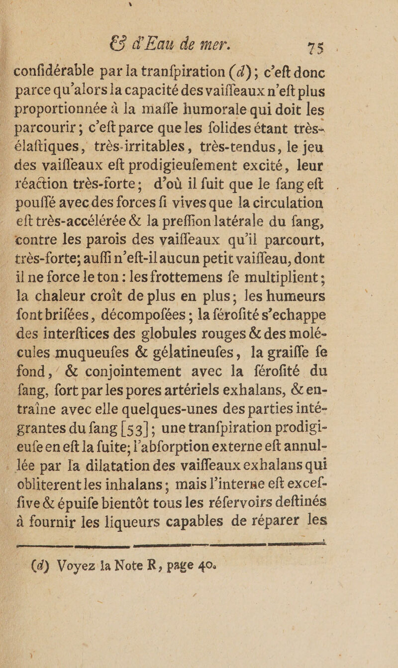 $ € d'Eau de mer. ous : confidérable par la tranfpiration (d); c’eft donc parce qu'alorsla capacité des vaiffeaux n’eft plus proportionnée à la maffe humorale qui doit les parcourir ; c’eft parce que les folides étant très- _ élaftiques, trèsirritables, très-tendus, le jeu des vaifleaux eft prodigieufement excité, leur _ réaction très-forte; d’où il fuit que le fangeft pouffé avecdes forces fi vives que la circulation eft très-accélérée &amp; la preffion latérale du fang, contre les parois des vaifleaux qu’il parcourt, _très-forte; auffin’eft-ilaucun petit vaiffleau, dont il ne force le ton : les frottemens fe multiplient ; la chaleur croît de plus en plus; les humeurs _ fontbrifées, décompofées ; la férofité s’echappe des interftices des globules rouges &amp; des molé- _ cules muqueufes &amp; gélatineufes, la graifle fe _ fond,’ &amp; conjointement avec la férofité du _ fang, fort parles pores artériels exhalans, &amp;en- traine avec elle quelques-unes des parties inté- grantes du fang{53]:; unetranfpiration prodigi- _eufeeneft la fuite; l’abforption externe eft annul- . lée par la dilatation des vaiffeaux exhalans qui _ obliterent les inhalans; mais l’interne eft excel- - five &amp; épuife bientôt tous les réfervoirs deftinés à fournir les liqueurs capables de réparer les nr (a) Voyez la Note R, page 40. * PORTE