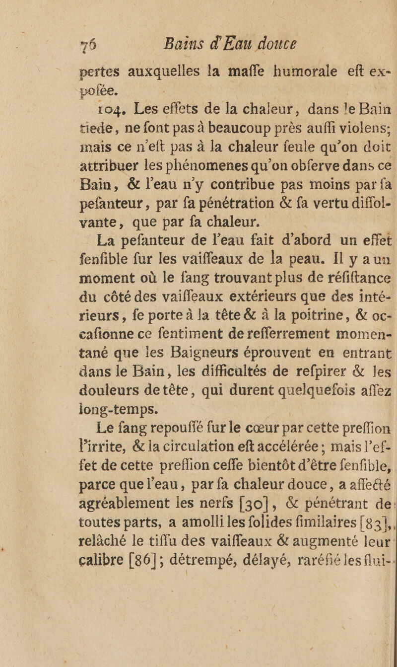 pertes auxquelles la maffe humorale dd, ex- polée. 104. Les effets de la chaleur, dans le Bain tiede, ne font pas à beaucoup près aufli violens: mais ce n’eft pas à la chaleur feule qu’on doit attribuer les phénomenes qu’on obferve dans ce Bain, &amp; l’eau n’y contribue pas moins par fa pefanteur, par fa pénétration &amp; fa vertu diffol- vante, que par fa chaleur. La pefanteur de l'eau fait d’abord un effet fenfible fur les vaiffeaux de la peau. Il y aun moment où le fang trouvant plus de réfiftance du côté des vaifleaux extérieurs que des inté- rieurs, fe porte à la tête &amp; à la poitrine, &amp; oc- cafionne ce fentiment de refferrement momen- tané que les Baigneurs éprouvent en entrant dans le Bain, les difficultés de refpirer &amp; les douleurs detête, qui durent quelquefois affez jong-temps. Le fang repoufié fur le cœur par cette preflion Virrite, &amp; la circulation eft accélérée ; mais l’ef- fet de cette preflion ceffe bientôt d’être fenfible, parce que l’eau, par fa chaleur douce, a affeté agréablement les nerfs [30], &amp; pénétrant de: toutes parts, a amolli les folides fimilaires [83], reläché le tiffu des vaiffleaux &amp; augmenté leur: calibre [86]; détrempé, délayé, raréfié les flui-.