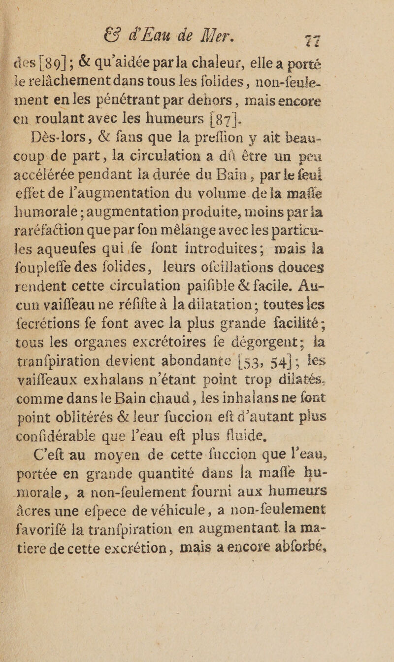 des [80]; &amp; qu'aidée parla chaleur, elle a porté le relèchement dans tous les folides, non-feule- . ment enles pénétrant par dehors, maisencore en roulant avec les humeurs [es]. _ Dès-lors, &amp; fans que la preflion y ait beau- coup de part, la circulation à dû être un peu accélérée pendant la durée du Bain, par le feui effet de l'augmentation du volume dela mañe humorale ; augmentation produite, moins par ia raréfation que par fon mêlange avec les particu- les aqueufes qui fe font introduites; mais la foupleffe des folides, leurs ofcillations douces rendent cette circulation paifible &amp; facile. Au- _ cun vaifleau ne réfifte à la dilatation: toutes les _ fecrétions fe font avec la plus grande facilité; tous les organes excrétoires fe dégorgent; ia tranfpiration devient abondante {53, 541; Îles _ vaifleaux exhalans n'étant point trop dilatés. comme dans le Bain chaud, les inhalans ne font point oblitérés &amp; leur fuccion eft d'autant plus _confidérable que l’eau eft plus fluide. C'eft au moyen de cette fuccion que l’eau, _ portée en grande quantité dans la mafle bu- morale, a non-feulement fourni aux humeurs àcres une efpece de véhicule, a non-feulement favorifé la tranfpiration en augmentant la ma- tiere de cette excrétion, mais a encore abforbé,