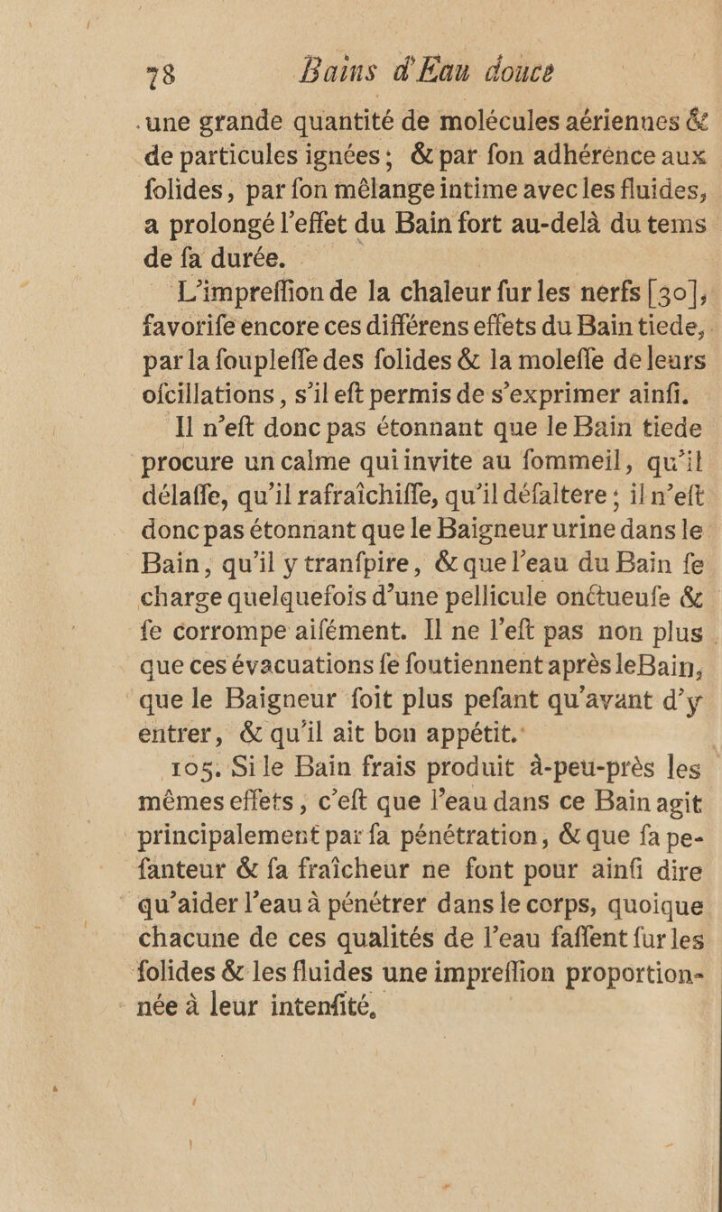 .une grande quantité de molécules aériennes &amp; de particules ignées: &amp; par fon adhérénce aux folides, par fon mêlange intime avec les fluides, a prolongé l'effet du Bain fort au-delà du tems de fa durée. L’impreffion de la chaleur fur les nerfs [30]; favorife encore ces différens effets du Baïintiede, par la foupleffe des folides &amp; la molefle de leurs ofcillations , s’il eft permis de s'exprimer ainfi, Il n’eft donc pas étonnant que le Bain tiede procure un calme quiinvite au fommeil, qu’il délaffe, qu’il rafraïîchiffe, qu’il défaltere : il n’eft donc pas étonnant que le Baigneur urine dans le Bain, qu’il ytranfpire, &amp;que l’eau du Bain fe charge quelquefois d’une pellicule onttueufe &amp; fe corrompe aifément. Il ne l’eft pas non plus. que ces évacuations fe foutiennent aprèsleBain, que le Baïgneur foit plus pefant qu'avant d’y entrer, &amp; qu'il ait bon appétit. | 105. Sile Bain frais produit à-peu-près les mêmes effets , c’eft que l’eau dans ce Bain agit principalement paï fa pénétration, &amp; que fa pe- fanteur &amp; fa fraîcheur ne font pour ainfi dire _ qu’aider l’eau à pénétrer dans le corps, quoique chacune de ces qualités de l’eau faffent fur les folides &amp; les fluides une impreflion proportion - née à leur intenfité,