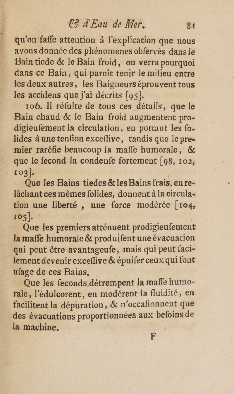 qu'on fafle attention à l'explication que nous Bain tiede &amp; le Bain froid, on verra pourquoi dans ce Baïn, qui paroît tenir le milieu entre les deux autres, les Baigneurs éprouvent tous les accidens que j'ai décrits [951. 106. Il réfulte de tous ces détails, que le Bain chaud &amp; le Bain froid augmentent pro- digieufement la circulation, en portant les fo- lides à une tenfion exceflive, tandis que le pre- mier raréfie beaucoup la mafle humorale, &amp; que le fecond la condenfe fortement [98, 102, : 1031: Que les Bains tiedes &amp; les Bains frais, en re- lâchant ces mêmes folides, donnent à la circulas tion une liberté , une force modérée [104, 105: | Que les premiers atténuent prodigieufement la mañle humorale &amp; produifent une évacuation qui peut être avantageufe, mais qui peut faci- lement devenir exceffive &amp; épuifer ceux qui font ufage de ces Bains. _* Que les feconds détrempent la mañfe humo- rale, l’édulcorent, en modérent la fluidité, en facilitent la dépuration, &amp; n’occafionnent que des évacuations proportionnées aux befoins de la machine. F