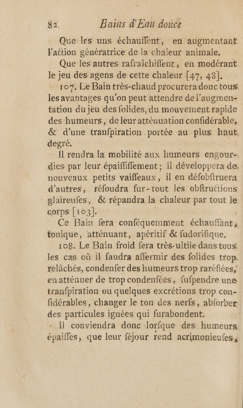 Que les uns échauffent, : en augmentant l'action génératrice de la chaleur animale. Que les autres rafraîchiffent, en modérant le jeu des agens de cette chaleur [47, 48]. 107: Le Bain très-chaud procurera donctous: les avantages qu’on peut attendre de l’augmen- tation du jeu des folides, du mouvement rapide des humeurs, de leur atténuation confidérable,. &amp; d’une tranfpiration portée au plus haut, se | - {l rendra la mobilité aux humeurs engour-. dies par leur épaïfliflement ; il développera de. nouveaux petits vaiffeaux, il en défobfiruera d’autres, réfoudra fur-tout les obftruttions alaireufes, &amp; répandra la chaleur par tout le corps [103|. | Ce Bain fera con SEE échautaots tonique, atténuant, apéritif &amp; fudorifique, 108. Le Bain froid fera très-ultile dans tous les cas où il faudra aïfermir des folides trop. relâchés, condenfer des humeurs trop raréfiées;' en atténuer de trop condenfées, fufpendre une tranfpiration: ou quelques excrétions trop con- fidérables , changer le ton des nerfs, abforber. des particules ignées qui furabondent. Il conviendra donc lorfque des humeurs épaifles, que leur féjour rend acrimonieufes.s