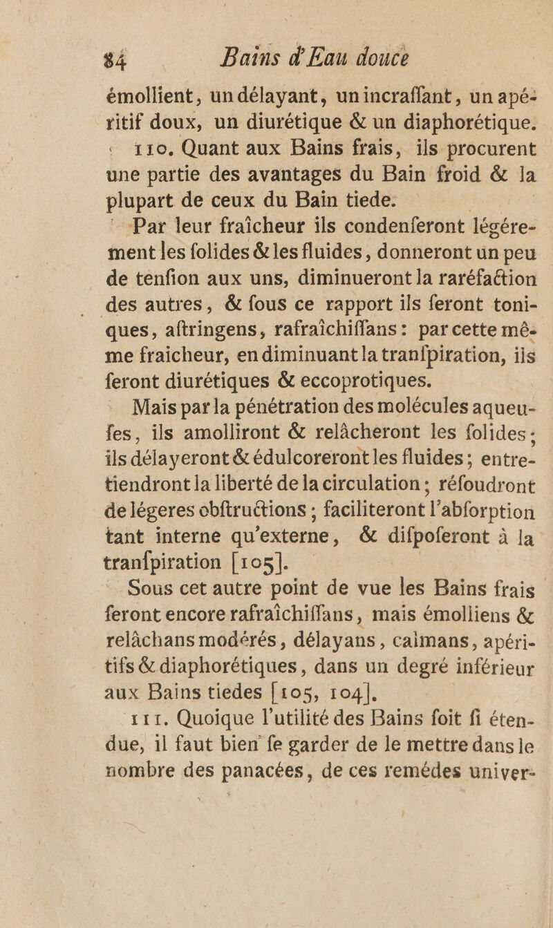 émollient, un délayant, unincraffant, un apé- ritif doux, un diurétique &amp; un diaphorétique. 110. Quant aux Bains frais, ils procurent une partie des avantages du Bain froid &amp; la plupart de ceux du Bain tiede. Par leur fraîcheur ils condenferont légére- ment les folides &amp; les fluides, donneront un peu de tenfion aux uns, diminueront la raréfaétion des autres, &amp; fous ce rapport ils feront toni- ques, aftringens, rafraichiffans : par cette mê- me fraicheur, en diminuant la tranfbiration, ils feront diurétiques &amp; eccoprotiques. Mais par la pénétration des molécules aqueu- fes, ils amolliront &amp; relàcheront les folides : ils déla yeront &amp; édulcoreront les fluides; stirtes tiendront la liberté de la circulation ; réfoudront de légeres obftruétions ; faciliteront l’abforption tant interne qu'externe, &amp; difpoferont à la tranfpiration [105]. Sous cet autre point de vue les Bains frais feront encore rafraichiffans, maïs émolliens &amp; relàchans modérés, délayans, caimans, apéri- tifs &amp; diaphorétiques, dans un degré inférieur aux Bains tiedes [105, 104], 111. Quoique l'utilité des Bains foit fi éten- due, 1l faut bien fe garder de le mettre dans le nombre des panacées, de ces remédes univer-