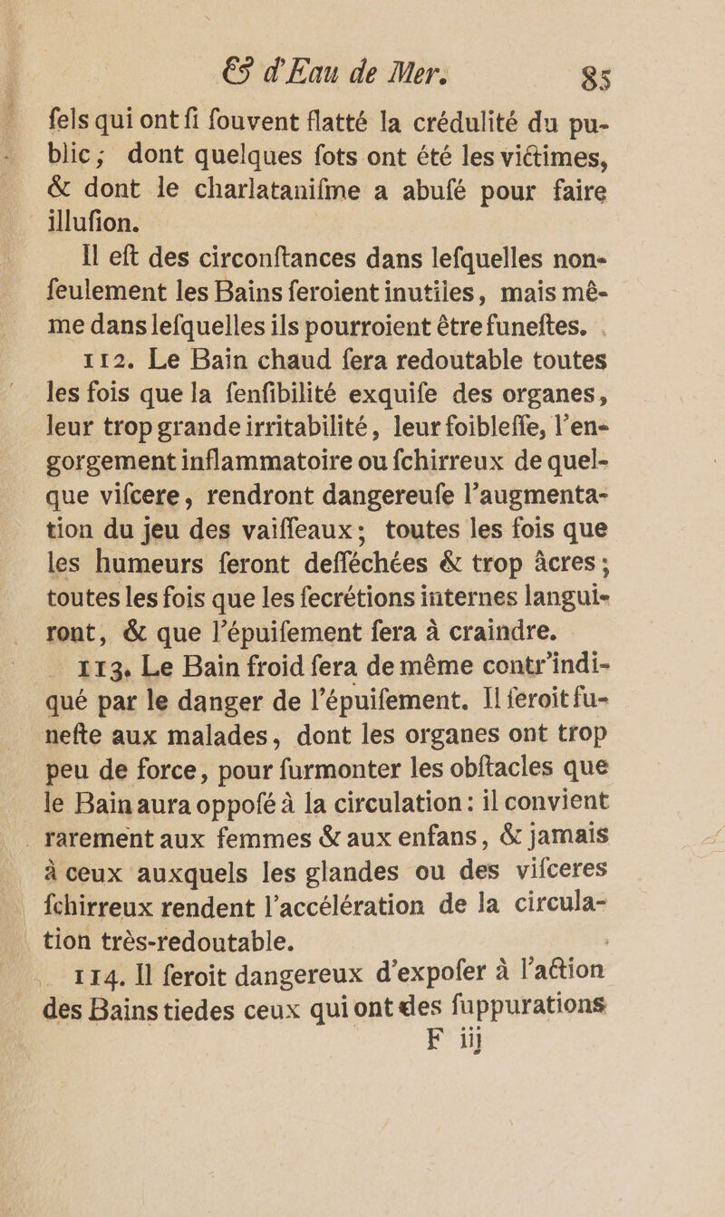 fels qui ont fi fouvent flatté la crédulité du pu- blic; dont quelques fots ont été les victimes, &amp; dont le charlatanifme a abufé pour faire _illufion. Il eft des circonftances dans lefquelles non feulement les Bains feroientinutiies, mais mè- me dans lefquelles ils pourroient êtrefuneftes. . 112. Le Baïn chaud fera redoutable toutes les fois que la fenfibilité exquife des organes, leur trop grandeirritabilité, leur foibleffe, l’en- gorgement inflammatoire ou fchirreux de quel- que vifcere, rendront dangereufe l’augmenta- tion du jeu des vaiffeaux; toutes les fois que les humeurs feront defféchées &amp; trop âcres; toutes les fois que les fecrétions internes langui- ront, &amp; que l’épuifement fera à craindre. _ 113 Le Bain froid fera de même contr’indi- qué par le danger de l’épuifement. Il feroitfu- nefte aux malades, dont les organes ont trop peu de force, pour furmonter les obftacles que le Bain aura oppofé à la circulation : il convient _ rarement aux femmes &amp; aux enfans, &amp; jamais à ceux auxquels les glandes ou des vilceres | fchirreux rendent l’accélération de la circula- . tion très-redoutable. 114. Il feroit dangereux d’expofer à l’attion _ des Bainstiedes ceux qui ont des fuppurations F il