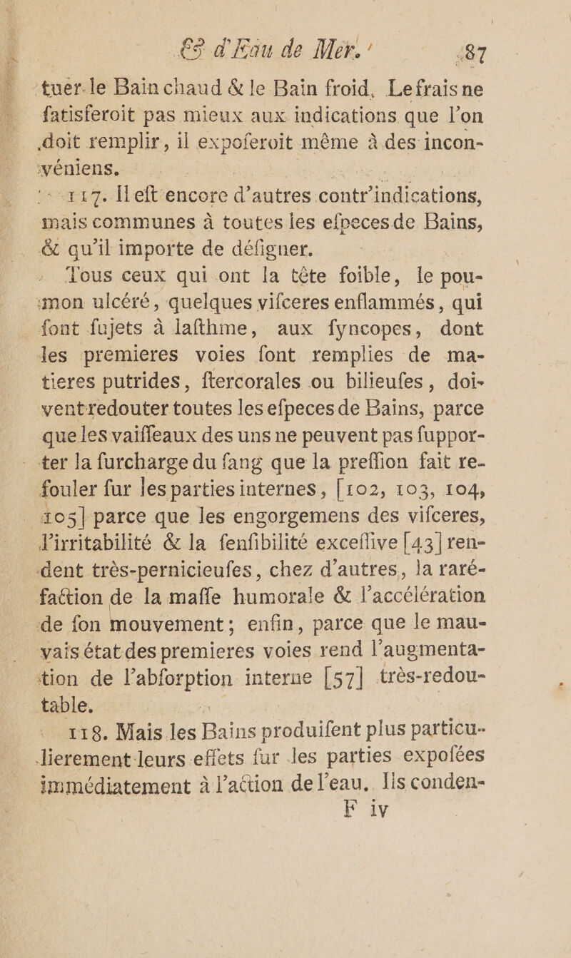 tuer.le Bain chaud &amp; le Bain froid, Lefrais ne fatisferoit pas mieux aux indications que l’on doit remplir, il expoferoit même à des incon- véniens. 117. Îleftencore d autres contr lo ions inais communes à toutes les efpecesde Bains, &amp;t qu’il importe de défigner. Tous ceux qui ont la tête foible, le pou- mon ulcére, quelques vifceres enflammés, qui font fujets à lafthme, aux fyncopes, dont les premieres voies font remplies de ma- tieres putrides, ftercorales ou bilieufes, doi- ventredouter toutes les efpeces de Bains, parce quele S vaiffleaux des uns ne peuvent pas fuppor- ter la furcharge du fang que la preffion fait re- fouler fur les parties internes, [102, 103, 104, _ tos] parce que les engorgemens des vifceres, Pirritabilité &amp; la fenfbilité excefive [43 |ren- dent très-pernicieufes, chez d’autres, la raré- faétion de la maffe humorale &amp; l'accélération de fon mouvement : enfin, parce que le mau- vais état des premieres voies rend l’augmenta- tion de sepone interne [57] très-redou- täble. 118. Mais les Do ann plus particu- Jierement leurs effets fur les parties expolées Jmmédiatement À l’attion de l’eau. fis conden- EF 1v