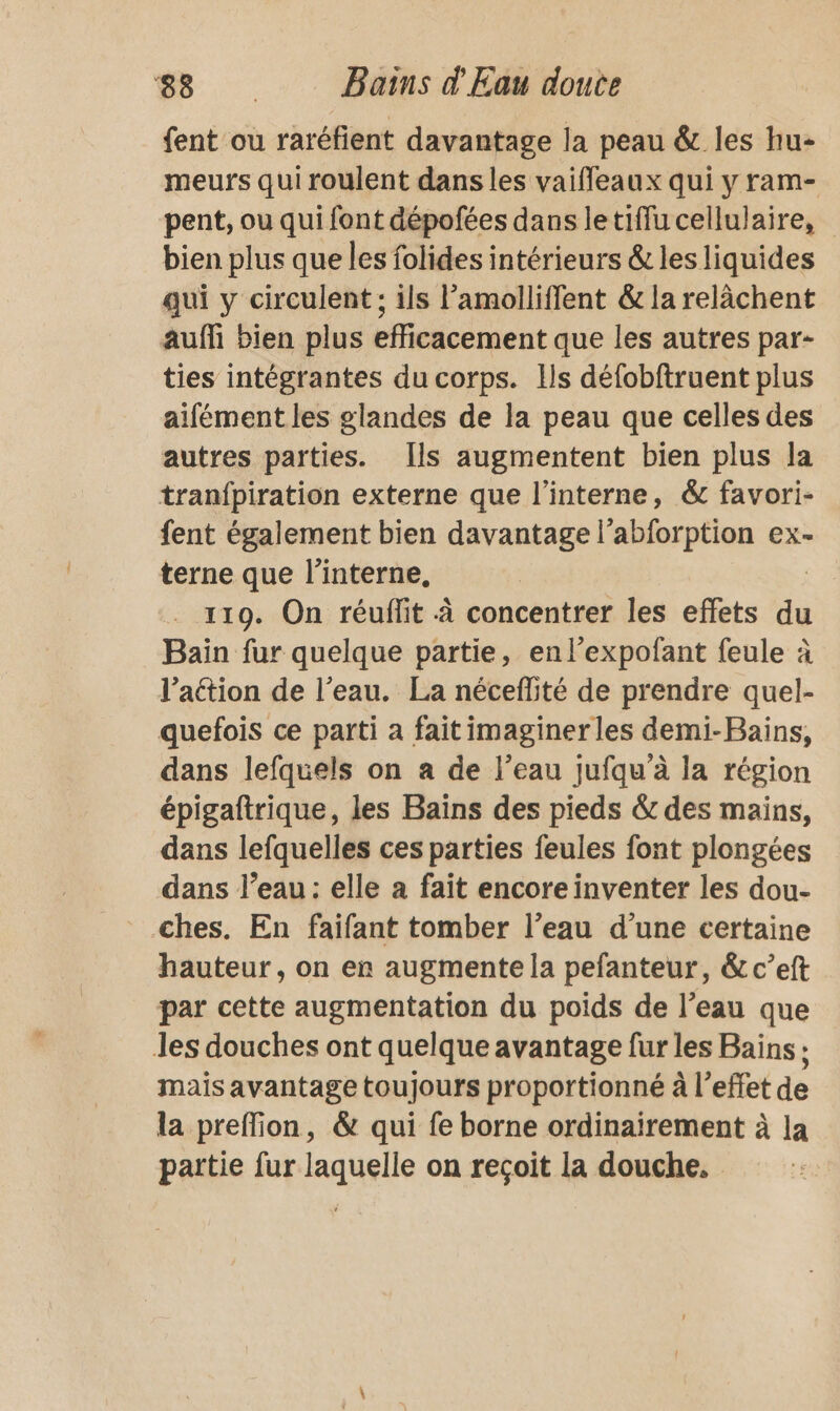 fent ou raréfient davantage la peau &amp; les hu- meurs qui roulent dans les vaifleaux qui y ram- pent, ou qui font dépofées dans letiffu cellulaire, bien plus que les folides intérieurs &amp; les liquides qui y circulent ; ils l’amolliffent &amp; la relàchent auf bien plus efficacement que les autres par- ties intégrantes du corps. Ils défobftruent plus aifément les glandes de la peau que celles des autres parties. Îls augmentent bien plus la tranfpiration externe que l’interne, &amp; favori- fent également bien davantage l’abforption ex- terne que l’interne, 119. On réuffit à concentrer les effets du Bain fur quelque partie, enl’expofant feule à l’aétion de l’eau. La néceflité de prendre quel- quefois ce parti à fait imaginer les demi-Bains, dans lefquels on a de l’eau jufqu'à la région épigaftrique, les Bains des pieds &amp; des mains, dans lefquelles ces parties feules font plongées dans l’eau: elle a fait encore inventer les dou- ches. En faifant tomber l’eau d’une certaine hauteur, on er augmente la pefanteur, &amp; c’eft par cette augmentation du poids de l’eau que Jes douches ont quelque avantage fur les Bains ; mais avantage toujours proportionné à l’effet de la preffion, &amp; qui fe borne ordinairement à la partie fur laquelle on recoit la douche.