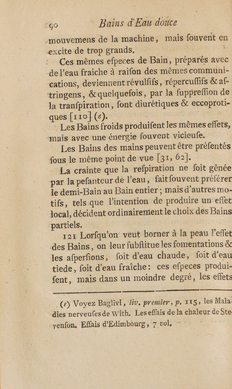 :mouvemens de la machine, mais fouvent en excite de trop grands. a : Ces mêmes efpeces de Bain, préparés avec de l’eau fraiche à raïfon des mêmes communi- cations, deviennent révulfifs, répercuffifs &amp; af- tringens, &amp;quelquefois, par la fuppreffion de la tranfpiration, font diurétiques &amp; eccoproti- ques {rto(e). | | | : Les Bains froids produifent les mêmes effets, ‘mais avec une énergie fouvent vicieufe. Les Bains des mains peuvent être préfentés fous le même point de vue [31, 62]. La crainte que la refpiration ne foit gènée par la pefanteur de l’eau, faitfouvent préférer Le demi-Bain au Bain entier; mais d’autres mo- tifs, tels que l'intention de produire un efet local, décident ordinairement le choix des Bains “partiels. | 121 Lorfqu’on veut borner à la peau l'effet des Bains, on leur fubftitue les fomentations &amp; les afperfions, foit d'eau chaude, foit d'eau tiede, foit d’eau fraîche: ces efpeces produi- fent, mais dans un moindre degré, les eflets ose (e) Voyez Baglivi, /iv, premier, p, 115, les Mala. dies nerveufes de With. Leseffais de la chaleur de Ste