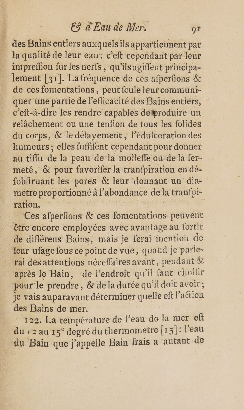 _ des Bains entiers auxquelsils appartiennent par la qualité de leur eau: c’eft cepeñdant par leur impreffion fur les nerfs, qu’ils agiffent principa- lement [31]. La fréquence de ces afperfons &amp; de ces fomentations, peut feule leurcommuni- quer üne partie de l'efficacité des Baïns entiers, c’eft-à-dire les rendre capables detproduire un relâchement ou une tenfion de tous les folides du corps, &amp; le délayement , l’éduicoration des humeurs; elles fuffifent cependant pour donner au tiflu de la peau de la molleffe ou dela fer. meté, &amp; pour favorifer la tranfpiration en dé- fobftruant les pores &amp; leur ‘donnant un dia- metre proportionné à l'abondance de la tranfpi- MD D rue PT A, _ Ces afperfons &amp; ces fomentations peuvent être encore employées avec avantage au fortir de différens Bains, mais je ferai mention de leur ufage fous ce point de vue, quand je parle- rai des attentions néceflaires avant, pendant &amp; après le Bain, de l’endroit qu'il faut choifir ‘pour le prendre, &amp; de la durée qu’il doit avoir; je vais auparavant déterminer quelle eft l’action des Baïins de mer. ES | ” 122. La température de l’eau de la mer eft ‘du 12 au 15° degré du thermometre[15]: l'eau du Bain que j'appelle Bain frais a autant de