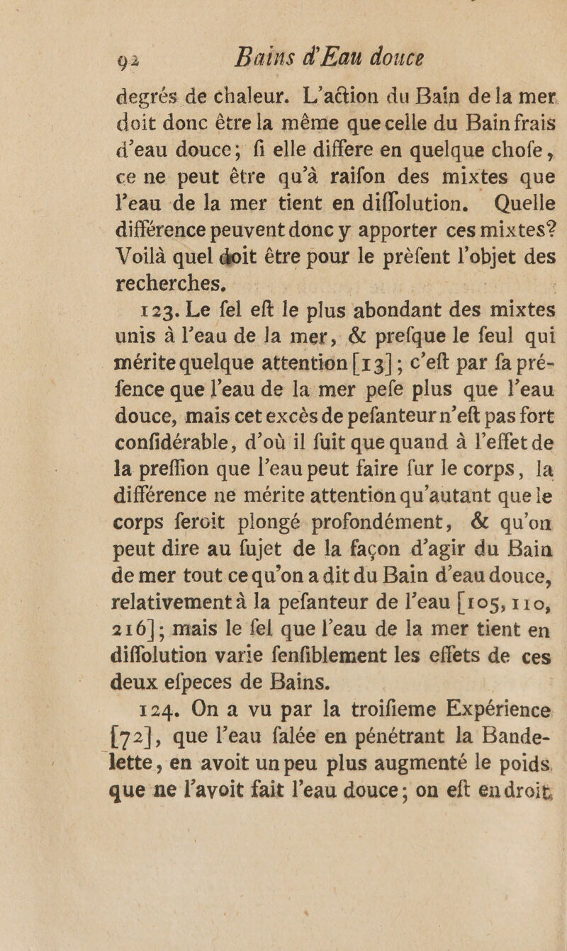 degrés de chaleur. L'action du Baïn dela mer doit donc être la même que celle du Baïnfrais d’eau douce; fi elle differe en quelque chofe, ce ne peut être qu'à raifon des mixtes que l'eau de la mer tient en diflolution. Quelle différence peuvent donc y apporter ces mixtes? Voilà quel doit être pour le Pre is des recherches, 123: Le fel eft le plus abondant des mixtes unis à l’eau de la mer, &amp; prefque le feul qui mérite quelque attention [13]; c’eft par fa pré- fence que l’eau de la mer pefe plus que l’eau douce, mais cet excès de pefanteur n’eft pas fort confidérable, d’où il fuit que quand à l'effet de la preffion que l’eau peut faire fur le corps, la différence ne mérite attention qu'autant que le corps feroït plongé profondément, &amp; qu’on peut dire au fujet de la façon d’agir du Bain de mer tout cequ'on a dit du Bain d’eau douce, relativement à la pefanteur de l’eau [ 105, 110, 216]; mais le fel que l’eau de la mer tient en diflolution varie fenfiblement les effets de ces deux efpeces de Bains. 124. On a vu par la troifieme Expérience [72], que l’eau falée en pénétrant la Bande- lette, en avoit un peu plus augmenté le poids. que ne l’avoit fait l’eau douce; on eft endroit,