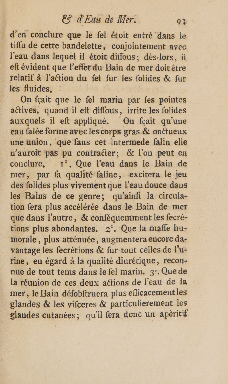_ d'en conclure que le fel étoit entré dans le tiflu de cette bandelette, conjointement avec l’eau dans lequel il étoit diffous: dès-lors, il eft évident que l'effet du Bain de mer doit être relatif à l’action du fel fur les folides &amp; fur les fluides, On fçait que le fel marin par fes pointes actives, quand il eft diffous, irrite les folides auxquels il eft appliqué. On fçait qu’une eau falée forme avéc les corps gras &amp; onctueux une union, que fans cet intermede falin elle n’auroit pas pu contracter; &amp; l'on peut en conclure, 1°. Que l’eau dans le Bain de mer, par fa qualité faline, excitera le jeu des folides plus vivement que l’eau douce dans les Bains de ce genre; qu’ainfi la circula- tion fera plus accélérée dans le Bain de mer que dans l’autre, &amp; ne les fecré- tions plus abondantes. 2°. Que la mañle hu- morale, plus atténuée, fs Fins encore da- vantage les fecrétions &amp; fur-tout celles de Pu- fine, eu égard à la qualité diurétique, recon- nue de tout tems dans le fel marin. 3°. Que de la réunion de ces deux actions de l'eau de la mer, le Bain défobftruera plus efficacement les glandes &amp; les vifceres &amp; particulierement les glandes cutanées; qu’il fera donc un apèritié