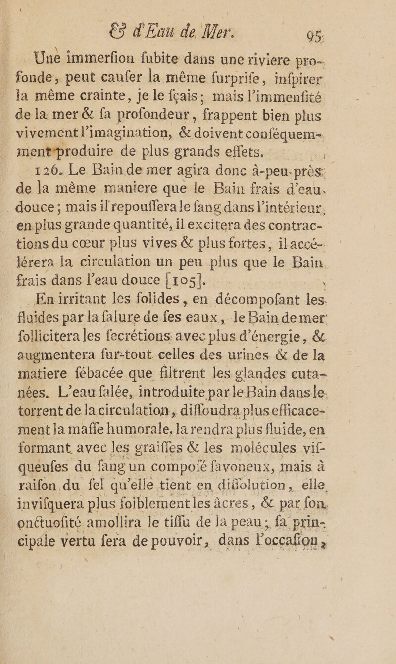 _… Une immerfon fubite dans une riviere pro 5 res peut caufer la même furprife, infpirer la même crainte, je le fçais; mais l’immenfité de la mer &amp; fa profondeur, frappent bien plus vivement l'imagination, &amp; doivent conféquem- mentproduire de plus grands effets. . 126. Le Bain de mer agira donc à-peu. près: de la même maniere que le Bain frais d’eau. . douce; mais il repouffera le fang dans l’intérieur. enplus grande quantité, il excitera des contrac- tions du cœur plus vives &amp; plus fortes, ilaccé- lérera la circulation un peu plus que le Bais frais dans l’eau douce [105]. ee En irritant les folides, en décompofant les. fluides par la falure de fes eaux, le Baïn de mer follicitera les fecrétions avec plus d’e énergie, &amp; augmentera fur:tout celles des urines &amp; de la matiere fébacée que filtrent les glandes cuta- nées, L'eau falée, introduite Dale Bain dans le. torrent de la cir culation, ._diffoudra plusefficace- ment la mafie humorale, la rendra blue fluide, en formant. avec les graifles &amp; les molécules vit queufes du fang un compofé favoneux, mais à raifon du fel qu’elle tient en diffolution, elle invifquera plus foiblementles âcres, &amp; par fon onctuofité amollira le tiflu de la peau; fa prin- cipäle vertu fera de pouvoir, dans L occalion : \