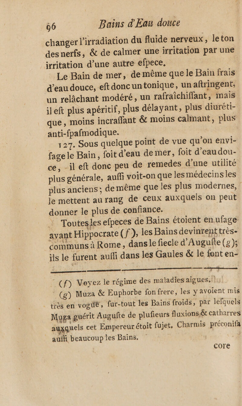 changer l'irradiation du fluide nerveux, leton desnerfs, &amp; de calmer une irritation par une irritation d’une autre efpece, Le Bain de mer, de même que le Bain frais d’eau douce, eft donc un tonique, un aftringent, un relàchant modéré, un rafraîchiffant, mais ileft plus apéritif, plus délayant, plus diuréti- que, moins incrafant &amp; moins calmant, plus anti-fpafmodique. __ 127. Sous quelque point de vue qu’on envi- fage le Bain, foit d'eau de mer, foit d’eau dou- ce, -il eft donc peu de remedes d’une utilité plus générale, auffi voit-on que les médecins les plus anciens ; de même que les plus modernes, le mettent au rang de ceux auxquels on peut donnet le plus de confiance. : Toutesles efpeces de Bains étoient en ufage avant Hippocrate (f), les Bains devinrent très- communs à Rome, dans le fiecle d'Augufte (g ); ils le furent aufli dans les Gaules &amp; le font en- eee ur mu: = i 3 © (f) Voyez le régime des maladies aigues, ! _ (g) Muza &amp; Euphorbe fonfrere, les y avoient mis | trés en voguë, fur-tout les Bains froids, par lefquels Muga guérit Augufte de plufieurs fluxions.&amp; catharres | auxquels cet Empereurétoit fujet, Charmis préconifa autfi beaucoup les Bains, . À core