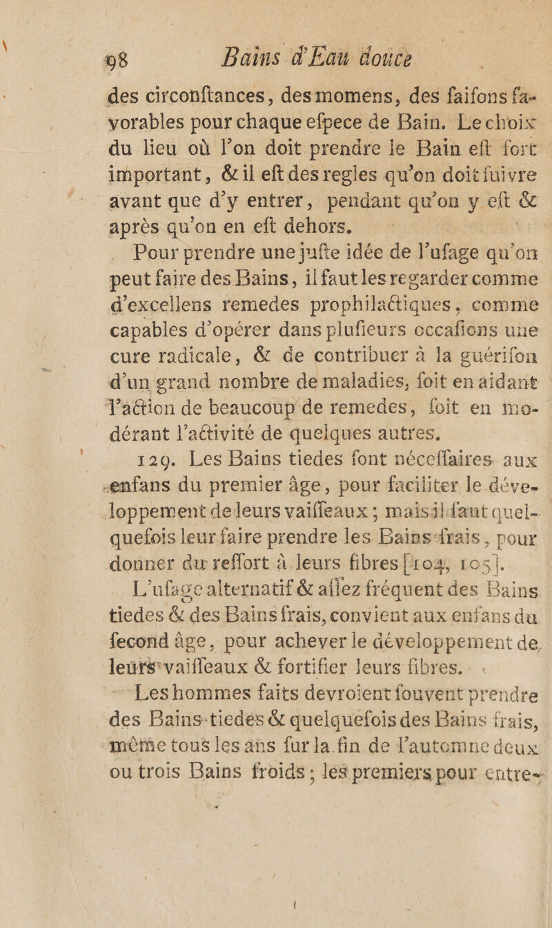 des circonftances, desmomens, des faïfons fa. vorables pour chaque efpece de Bain, Lechois du lieu où lon doit prendre le Baïn eft fort important, &amp; il eft des regles qu’on doit fuivre avant que d'y entrer, pendant qu’on vit &amp; après qu'on en eft dehors. ; Pour prendre une jufte idée de l afage qu'on peut faire des Bains, ilfaut les regarder comme d’excellens remedes prophilaétiques, comme capables d'opérer dans plufieurs occafions une cure radicale, &amp; de contribuer à la guérifon d’un grand nombre de maladies, foit en aidant Taétion de beaucoup de remedes, foit en mo- dérant l’activité de quelques autres. 120. Les Bains tiedes font néceffaires aux -enfans du premier âge, pour faciliter le déve. loppement deleurs vaiffeaux ; maisilfaut quel- quefois leur faire prendre les Bains-rais, pour donner au reffort à leurs fibres [ro4, 105]. L'ufage alternatif &amp; aflez fréquent des Bains tiedes &amp; des Bains frais, convient aux enfans du fecond âge, pour achever le développement de. leurs vaifleaux &amp; fortifier leurs fibres. | “Les hommes faits devroient fouvent prendre des Baïins-tiedes &amp; quelquefois des Bains frais, mêtñe tous les ans fur la fin de l'automne deux ou trois Bains froids ; les premiers pour entre