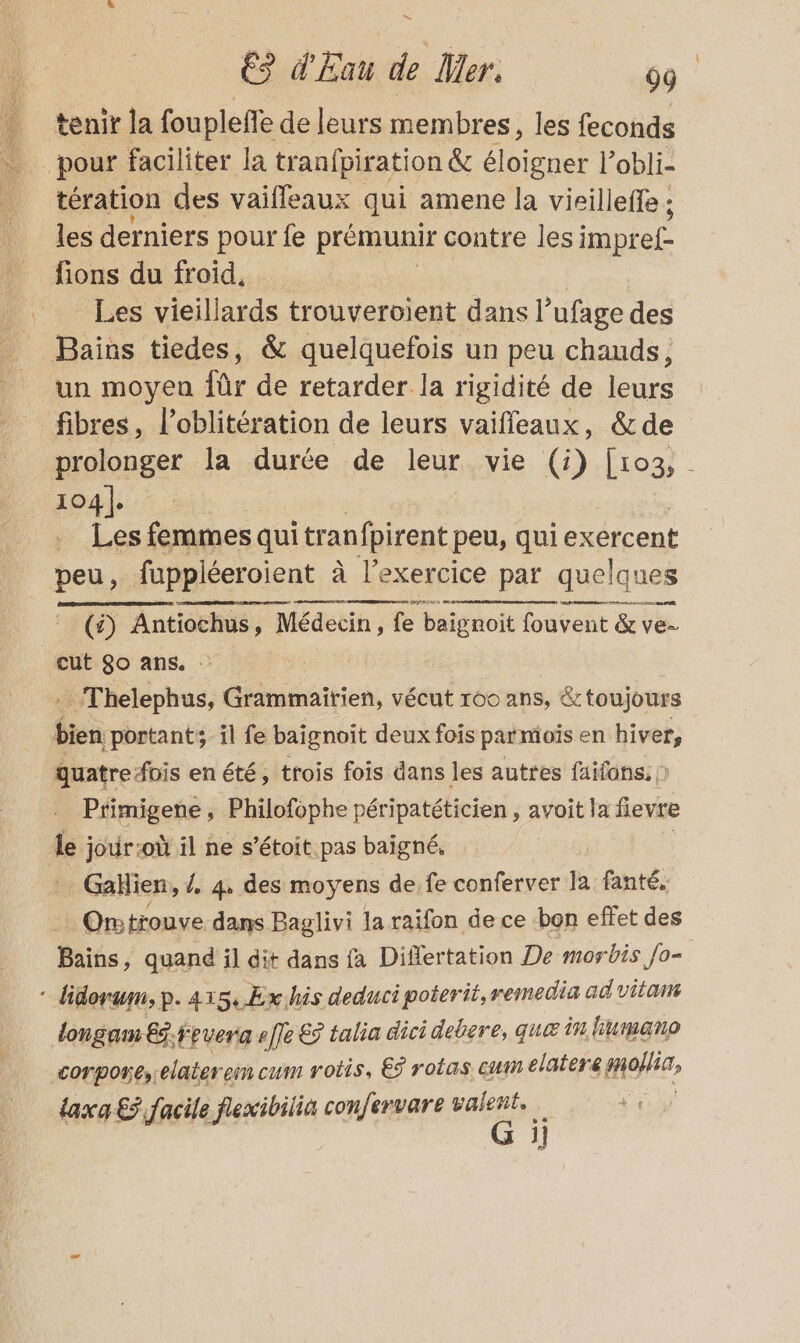 tenir la foupleffe de leurs membres, les feconds tération des vaiffeaux qui amene la vieill effe ; les derniers pour fe prémunir contre les impr £ fions du froid, | Les vieillards trouveroient dans l’ufage des Bains tiedes, &amp; quelquefois un peu chauds, un moyen für de retarder la rigidité de leurs fibres, l’oblitération de leurs vaifleaux, &amp;de prolonger la durée de leur vie G) Ho: 104]. Les femmes qui tran fpirent peu, qui exercent peu, fuppléeroient à l'exercice par quelques A NE TIR (£) Antiochus, Médecin, fe | baignoit fouvent &amp; ve- cut $o ans. 4 Thelephus, Grammairien, vécut 160 ans, &amp; toujours quatre fois enété, trois fois dans les autres faifans: ) Primigene , Philofophe péripatéticien , avoit la fievre Île ; jour:où il ne s’étoit.pas baigné, Gahien, / 4, des moyens de fe conferver la fanté, Ontrouve dans Baglivi la raifon de ce bon effet des Bains, quand il dit dans fa Diflertation De morbis Jo= longam Ed.fevera effe € talia dici debere, quæ in bumano corpores.elaterem cum rotis, €ÿ robas En elatere sofa, taxa € facile fexibilià confervare a i 1}