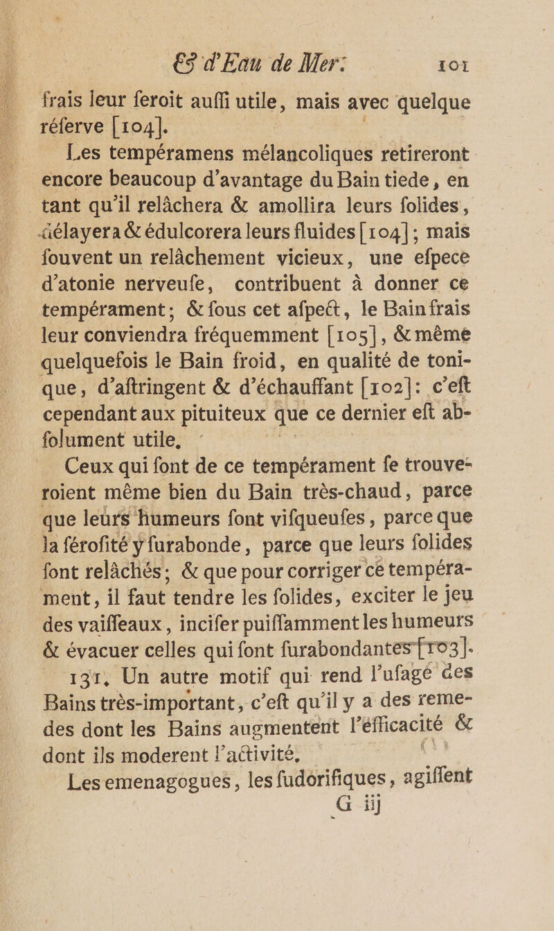 frais leur feroit auffi utile, mais avec quelque réferve [104]. Les tempéramens mélancoliques retireront encore beaucoup d'avantage du Bain tiede, en tant qu'il relâchera &amp; amollira leurs folides, äélayera &amp; édulcorera leurs fluides [104]; mais fouvent un relâchement vicieux, une efpece d’atonie nerveufe, contribuent à donner ce tempérament; &amp; fous cet afpett, le Baïnfrais leur conviendra fréquemment [105], &amp; mème quelquefois le Bain froid, en qualité de toni- que, d’aftringent &amp; d’échauffant [xo2]: c’eft cependant aux pituiteux que ce dernier eft ab- folument utile, Ceux qui font de ce tempérament fe trouve- roient même bien du Baïn très-chaud, parce que leurs humeurs font vifqueufes , parce que la férofité y furabonde, parce que leurs folides font relâchés: &amp; que pour corriger ce tempéra- ment, il fAue tendre les folides, exciter le jeu des vaifleaux, incifer puiffammentles humeurs &amp; évacuer celles qui font furabondantes fro3]. _ 131, Un autre motif qui rend l'ufagé es Bains très-important, c’eft qu’il y a des reme- des dont les Bains augmentent l'éficacité &amp; dont ils moderent l’activité, Les emenagogues, les fudorifiques, agiffent G ii]