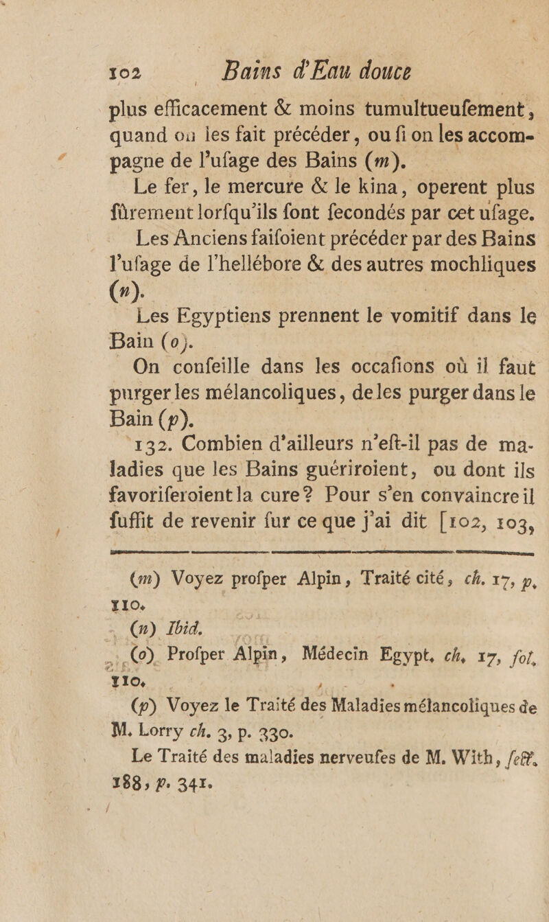 plus efficacement &amp; moins tumultueufement , quand où les fait précéder , ou fi on les accom- pagne de l’ufage des Bains (m). Le fer, le mercure &amp; le kina, operent plus front lorfqu’ils font fecondés par cet ufage. Les Anciens faifoient précéder par des Bains l'ufage de l'hellébore &amp; des autres Re n de Egyptiens prennent le vomitif dans le Bain (0). | _ On confeille dans les occafions où il faut purger les mélancoliques, deles purger dans le Bain (p). | ‘132. Combien d’ailleurs n’eft-il pas de ma- ladies que les Baïns guériroïent, ou dont ils favoriferoïent la cure? Pour s’en convaincreil fuit de revenir fur ce que j'ai dit [ro2, 103, (æ) Voyez profper Alpin, Traité cité, ch. 17, y, T10. | . (x) Ibid. | .(o) Profper Alpin, Médecin Egypt, ch, 17, of. yro, (p) Voyez le Traité dé Maladies mélancoliques de M, Lorry ch. 3, p. 330. Le Traité des maladies nerveufes de M. With, /e®, 188» Pr 341.