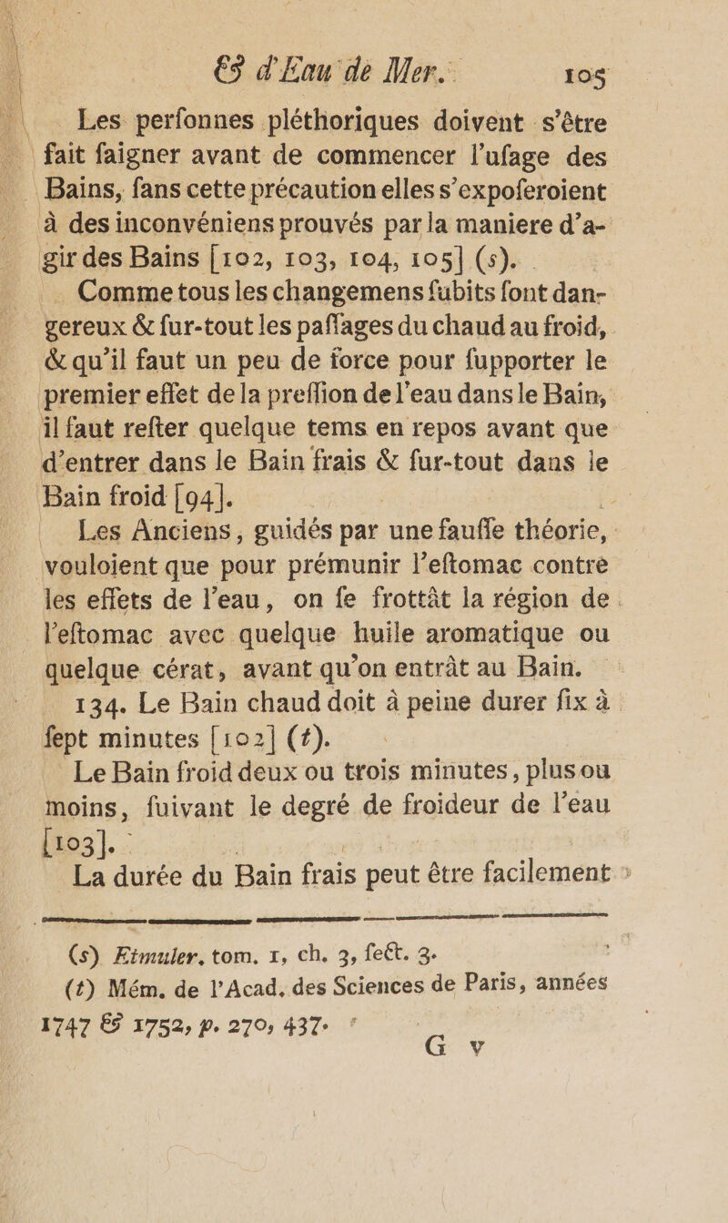 Les perfonnes pléthoriques doivent s'être _ fait faigner avant de commencer l'ufage des _ Baïns, fans cette précaution elles s’expoferoient à des inconvéniens prouvés par la maniere d’a- gir des Baïns [102, 103, 104, 105] (5). . Commetous les changemens fubits font dan- gereux &amp; fur-tout les pañages du chaud au froid, &amp; qu’il faut un peu de force pour fupporter le premier effet de la preffion de l'eau dans le Bain, il faut refter quelque tems en repos avant que d'entrer dans le Bas ais &amp; fur-tout dans le Bain froid [94]. | Les Anciens, guidés par une faufle théorie, | vouloient que pour prémunir l'eftomac contre les effets de l’eau, on fe frottât la région de. l’eftomac avec quelque huile aromatique ou quelque cérat, avant qu'on entrât au Bain. 134. Le Bain chaud doit à peine durer fix à fept minutes [102] (4). Le Bain froid deux ou trois minutes, plus ou moins, fuivant le degré de froideur de l’eau [03]. La durée du Bain frais us être facilement » = (s) ÆErmuler, tom. 1, ch. 3, feët. 3. (t) Mém. de l’Acad, des Sciences de Paris, années 1747 65 1752, p. 270, 437 G y