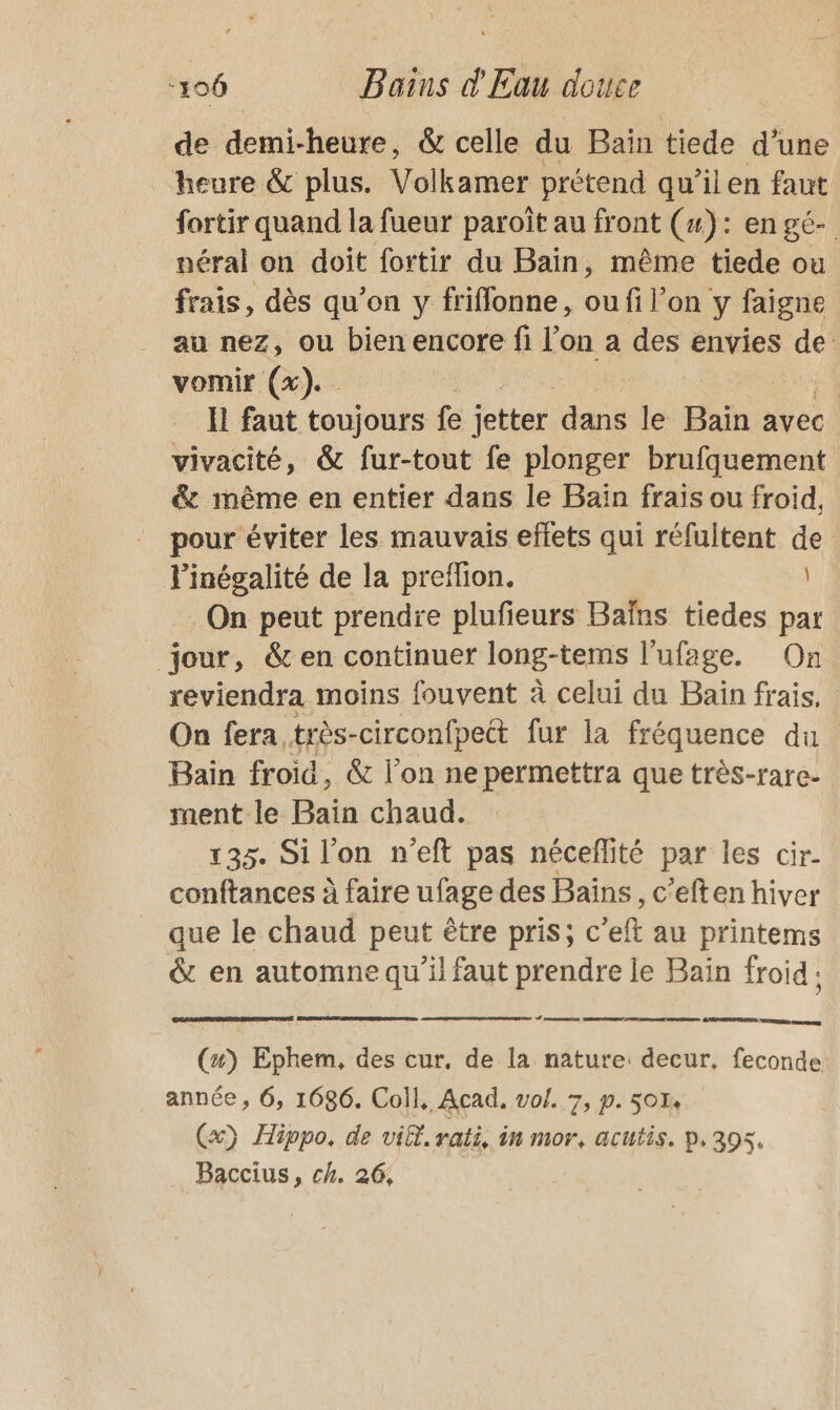 de demi-heure, &amp; celle du Bain tiede d'une heure &amp; plus. Volkamer prétend qu'ilen faut fortir quand la fueur paroît au front (x): en gé- néral on doit fortir du Bain, même tiede ou frais, dès qu’on y friffonne, ou fi l’on y faigne au nez, ou bien encore fi l’on a des ess de vomir (x). I faut toujours fe jetter due le Bain avec vivacité, &amp; fur-tout fe plonger brufquement &amp; même en entier dans le Baïn frais ou froid, pour éviter les mauvais effets qui réfultent de l'inégalité de la preffion. | On peut prendre plufieurs Baïns tiedes par jour, &amp; en continuer long-tems l'ufage. On reviendra moins fouvent à celui du Baïn frais. On fera, très-circonfpect fur la fréquence du Bain froid, &amp; l’on ne permettra que très-rare- ment le Bain chaud. 135. Si l'on n'eft pas néceflité par les cir- conftances à faire ufage des Bains, c'eften hiver que le chaud peut être pris; c’eft au printems &amp; en automne qu’il faut prendre le Bain froid: Le re ment ne, GP PERE ERETS msg (4) Ephem, des cur, de la nature: decur. feconde année , 6, 1686. Coll, Acad. vol. 7, p. 501 (x) Hippo, de vit. rati, in mor, ACULIS. D, 395. Baccius, ch. 26,