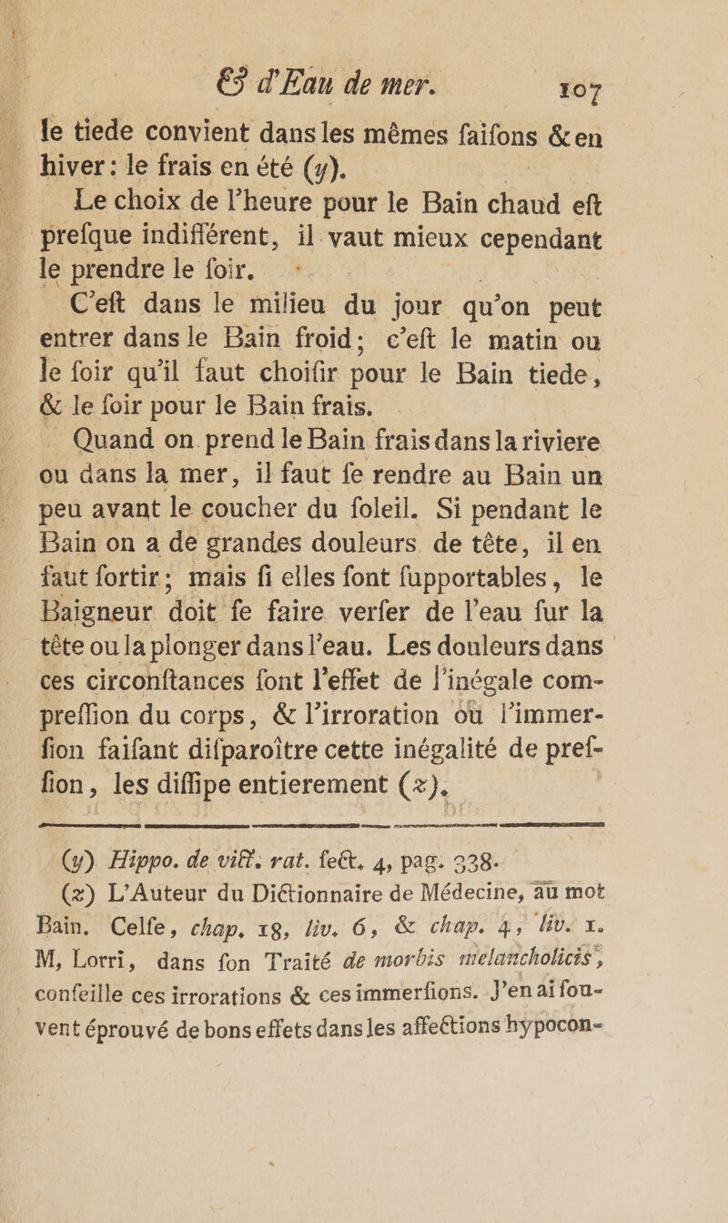 … le tiede convient dans les mêmes faifons &amp;en _ hiver: le frais en été (y). | Le choix de l’heure pour le Bain chaud eft prefque indifiérent, il vaut mieux APPRMEt le prendre le foir, C'eft dans le milieu du jour qu’ on peut entrer dans le Bain froid: c’eft le matin ou le foir qu'il faut choïfir pour le Bain tiede, &amp; le foir pour le Bain frais. _ Quand on prend le Baïn frais dans la riviere ou dans la mer, il faut fe rendre au Bain un peu avant le coucher du foleil. Si pendant le Bain on a de grandes douleurs de tête, ilen faut fortir; mais fi elles font fupportables, le Baigneur at fe faire verfer de l’eau fur la tête ou la plonger dans l’eau. Les douleurs dans ces circonftances font l'effet de | ‘inégale com- preffion du corps, &amp; l’irroration où l’immer- fion faifant difparoïtre cette inégalité de pref- fion, les dif ipe entierement G); (y) Hippo. de vif, a ee 4 page 3 Bain. Celfe, chap, 18, a 6, &amp; chap. 4, li. L. M, Lorri, dans fon Traité de morbis melancholicis, _ confeille ces irrorations &amp; ces immerfions. J’enaï fou- vent éprouvé de bons effets dans les affeétions hÿpocon-