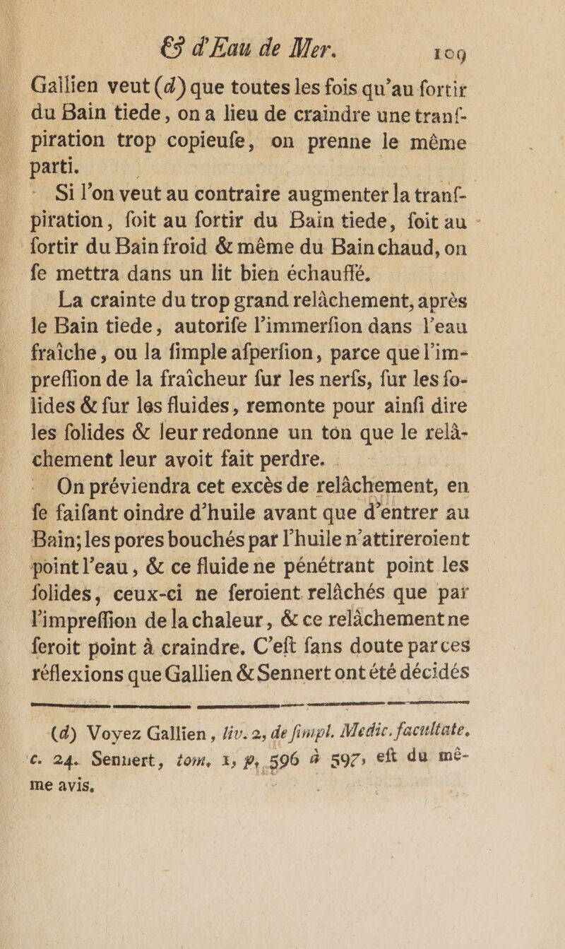 _Gaïlien veut (d) que toutes les fois qu’au fortir du Bain tiede, on a lieu de craindre unetranf- piration trop copieufe, on prenne le même | parti. | Si l’on veut au contraire auginentet la trant- - piration, foit au fortir du Bain tiede, foit au - fortir du Bain froid &amp; même du Bain chaud, on fe mettra dans un lit bien échauflé. La crainte du trop grand relâchement, après le Baïn tiede, autorife l’immerfion dans l’eau fraîche, ou la fimple afperfion, parce que l’im- preflion de la fraîcheur fur les nerfs, fur les fo- lides &amp; fur les fluides, remonte pour ainfi dire les folides &amp; leur redonne un ton que le relà- chement leur avoit fait perdre. On préviendra cet excès de relâchement, en _ fe faifant oindre d’huile avant que d'entrer au Bain; les pores bouchés par l'huile n’attireroient point l’eau, &amp; ce fluide ne pénétrant point les folides, ceux-ci ne feroient relâchés que par limpreffion de la chaleur, &amp; ce relâchement ne feroit point à craindre. C'eft fans doute parces réflexions que Gallien &amp; Sennert ont été décidés EE (d) Voyez Gallien , /iv. 2, de Ping Medic. facultate. ‘€ 24. Senuert, {0m, 1, # #96 à sg7, eft du mé- me avis.