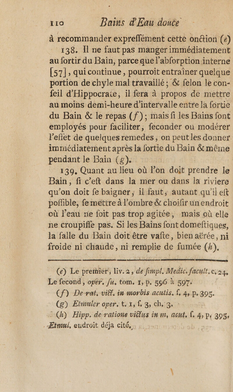 à recommander expreflément cette onétion (e) 138. Îl ne faut pas manger immédiatement au fortir du Bain, parce que l’abforption interne [57], quicontinue, pourroit entraîner quelque portion de chyle mal travaillé ; &amp; felon le con- feil d’'Hippocrate, il fera à propos de mettre au moins demi-heure d'intervalle entre la fortie du Bain &amp; le repas (f): mais fi les Bains font employés pour faciliter, feconder ou modérer l'effet de quelques remedes, on peut les donner immédiatement après la fortie du Bain &amp; même pendant le Bain (g). 139, Quant au lieu où l’on doit prendre le Bain, fi c’eft dans la mer ou dans la riviere qu'on doit fe baigner, il faut, autant qu'il eft poffible, feméttre à l’ombre&amp; choifir un endroit où l’eau re foit pas trop agitée, mais où elle ne croupifle pas. Si les Bains font domeftiques, la falle du Baïn doit être vaîte, bien aërée, ni froide ni Chaude, ni remplie de fumée (4). one | (e) Le premier, liv.2, de fimpl. Medic. facult.c,24, Le fecond, oper. /u, tom. 1, p, 596 à 597. (f) De-rat, vif, in morbis acutis, 1, 4, p, 305. (g) Etinuler oper, t. x, f, 3, ch, 3. - Ch) Hipp. de ratione viltus in m, acut, À, 4, p, 305, Etmul, eudroit déja cité,