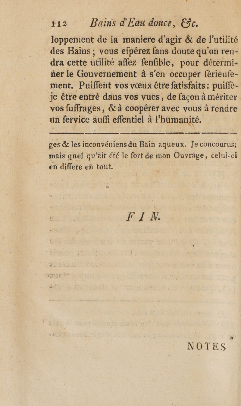 f12 Bains d'Eau douce, ESc. loppement de la maniere d'agir &amp; de l'utilité des Bains ; vous efpérez fans doute qu’on ren- dra cette utilité affez fenfible, pour détermi- ñer le Gouvernement à s’en occuper fèrieufe- ment. Puiffent vos vœux être fatisfaits : puiflé- je être entré dans vos vues, de facon à mériter vos fuffrages, &amp; à coopérer avec vous à rendre un fervice auffi eflentiel à l'humanité. ges &amp; les inconvéniens du Bain aqueux. Je concourus; . mais quel qu’ait été le fort de mon Ouvrage, celui-ci en differe en tout. FI A % NOTES.