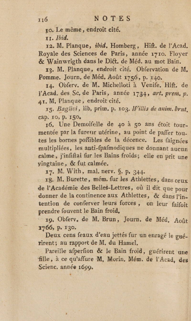 xo. Le même, endroit cité. x1. Îbid. 12. M. Planque, ibid, Homberg, Hift. de l’Acad. Royale des Sciences de Paris, année 1710. Floyer &amp; Wainwrigth dans le Diét. de Méd. au mot Bain. 13. M. Planque, endroit cité, Obfervation de M, Pomme. Journ, de Méd, Août 1756 P. 140. 14. Obferv. de M. Michelloti à Venife, Hif. de JAcad. des Sc, de Paris, année 1734, art, pren p. 41. M, Planque, endroit cité, 15. Baglivi, Xib, prim. p. 103. Willis de anim. brut, CAP. IO, P. 1504 16, Une Demoifélle de 40 à 50 ans étoit tour- mentée par la furenir utérine, au point de pañfer tou- tes les bornes poffibles de la décence. Les faignées multipliées, les anti-fpafmodiques ne donnant aucun calme, j'infiftai fur les Bains froids; elle en prit une vingtaine, &amp; fut calmée. 17. M. With, mal. nerv. (. p, 344. 18. M. Burette, mém. fur les Athlettes, dans ceux de l’Académie des Belles-Lettres, où il dit que pour donner de la continence aux Athlettes, &amp; dans l’in- tention de conferver leurs forces, on leur faifoit prendre fouvent le Baïn froid, 19, Obferv, de M. Brun, Journ, de Méd, Août 1766, p. 130. Deux cens feaux d’eau jettés fur un enragé le gué- rirent; au rapport de M, du Hamel, Pareille afperfion &amp; le Bain froid, guétirent une fille, à ce qu’aflure M, Morin. Mém. de l'Acad, des Scienc, année 1609,