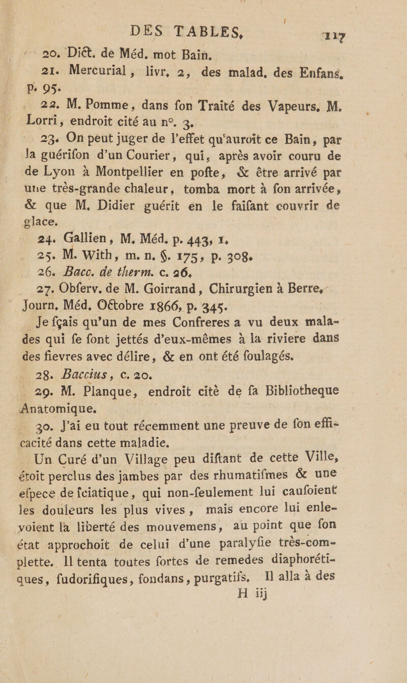 20, Diét. de Méd, mot Bain. 21. Mercurial, livr, 2, des malad, des Enfans, p. 95. 22. M. Pomme, dans fon Traité des Vapeurs, M. Lorri , endroit cité au n°. 3. 23 On peut juger de l’effet qu'auroïit ce Bain, par Ja guérifon d’un Courier, qui, après avoir couru de de Lyon à Montpellier en pofte, &amp; être arrivé par une très-grande chaleur, tomba mort à fon arrivée, &amp; que M, Didier guérit en le faifant couvrir de glace. 24, Gallien, M, Méd. p. 443, x 25. M. With, m.n.. 175, p. 308, 26. Bacc. de therm. c. 26, 27. Obferv. de M. Goirrand, Chirurgien à BE Journ, Méd, Oétobre 1866, p. 345. _Je fçais qu’un de mes Confreres a vu deux mala- des qui fe font jettés d'eux-mêmes à la riviere dans des fievres avec délire, &amp; en ont été foulagés. 28. Baccius, 20, . 29. M. Planque, endroit citè de fa Bibliotheque Anatomique. _ 30. J'ai eu tout récemment une preuve de fon effi- cacité dans cette maladie. Un Curé d’un Village peu diftant de cette Ville, étoit perclus des jambes par des rhumatifmes &amp; une elpece de fciatique, qui non-feulement lui caufoient les douieurs les plus vives, mais encore lui enle- voient la liberté des mouvemens, au point que fon état approchoit de celui d’une paralyle très-com- plette. Il tenta toutes fortes de remedes diaphoréti- ques, fudorifiques, fondans, purgatifs, Il alla à des H 1j