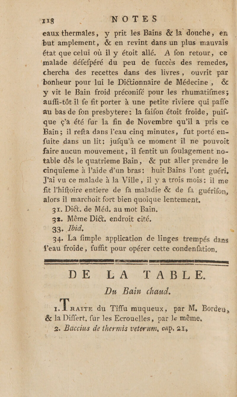 eaux thermales, y prit les Bains &amp; la donche, en but amplement, &amp; en revint dans un plus mauvais état que celui où il y étoit allé. A fon retour, ce malade défefpéré du peu de fuccès des remedes, chercha des recettes dans des livres, ouvrit par bonheur pour lui le Diétionnaire de Médecine, &amp; y vit le Baïn froid préconifé pour les rhumatifmes; au bas de fon presbytere: la faifon étoit froide, puif- que Ç’a été fur la fin de Novembre qu'il à pris ce Bain; il refta dans l’eau cinq minutes, fut porté en- fuite dans un lit: jufqu’à ce moment il ne pouvoit faire aucun mouvement, il fentit un foulagement no- table dès le quatrieme Bain, &amp; put aller prendre le cinquieme à l’aide d’un bras: huit Bains l’ont guéri, J'ai vu ce malade à la Ville, il y a trois mois: il me alors il marchoiït fort bien quoique lentement. 31. Diét. de Méd. au mot Bain. 32. Même Diét. endroit cité. 33 Ibid, DEA 34. La fimple application de linges trempés dans eau froide, fuffit pour opérer cette condenfation. nr rm D'ÉSSE AN CANNELLE. Du Bain chaud. es du Tiffu muqueux, par M, Bordey, &amp; la Differt, fur les Ecrouelles, par le même, …