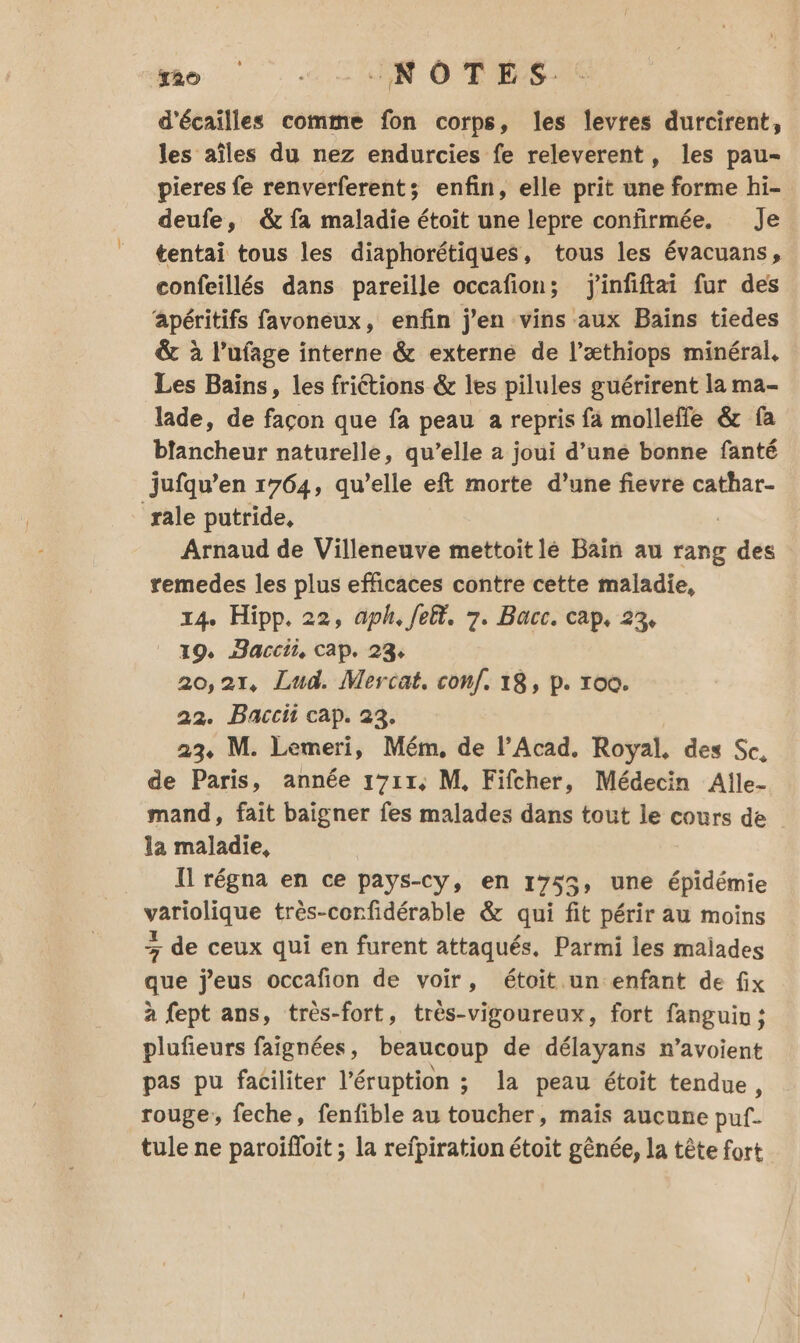 mo … … «NOTES: d'écaïlles comme fon corps, les levres durcirent, les aîles du nez endurcies fe releverent, les pau- pieres fe renverferents enfin, elle prit une forme hi- deufe, &amp; fa maladie étoit une lepre confirmée. Je tentai tous les diaphorétiques, tous les évacuans, confeillés dans pareille occafion; j'infiftai fur des apéritifs favoneux, enfin j'en vins aux Bains tiedes &amp; à l’ufage interne &amp; externe de l’æthiops minéral, Les Bains, les friétions &amp; les pilules guérirent la ma- lade, de façon que fa peau a repris fa molleffe &amp; fa blancheur naturelle, qu’elle a joui d’une bonne fanté jufqu’en 1764, qu’elle eft morte d’une fievre cathar- rale putride, Arnaud de Villeneuve mettoit lé Bain au rang des remedes les plus efficaces contre cette maladie, 14. Hipp. 22, aph, Jelt. 7. Bacc. cap, 23, 19. Haccii, cap. 23, 20,21, Lud. Mercat. conf, 18, p. roc. 22. Bacci cap. 23, 23. M. Lemeri, Mém, de l’Acad. Royal, des Sc, de Paris, année 1711, M, Fifcher, Médecin Aïlle- mand, fait baigner fes malades dans tout le cours de la maladie, Il régna en ce pays-cy, en 1755, une épidémie variolique très-corfidérable &amp; qui fit périr au moins - de ceux qui en furent attaqués, Parmi les malades que j'eus occafion de voir, étoit.un enfant de fix à fept ans, très-fort, très-vigoureux, fort fanguin; plufieurs faignées, beaucoup de délayans n’avoient pas pu faciliter l’éruption ; la peau étoit tendue, rouge, feche, fenfible au toucher, maïs aucune puf- tule ne paroifloit ; la refpiration étoit gênée, la tête fort