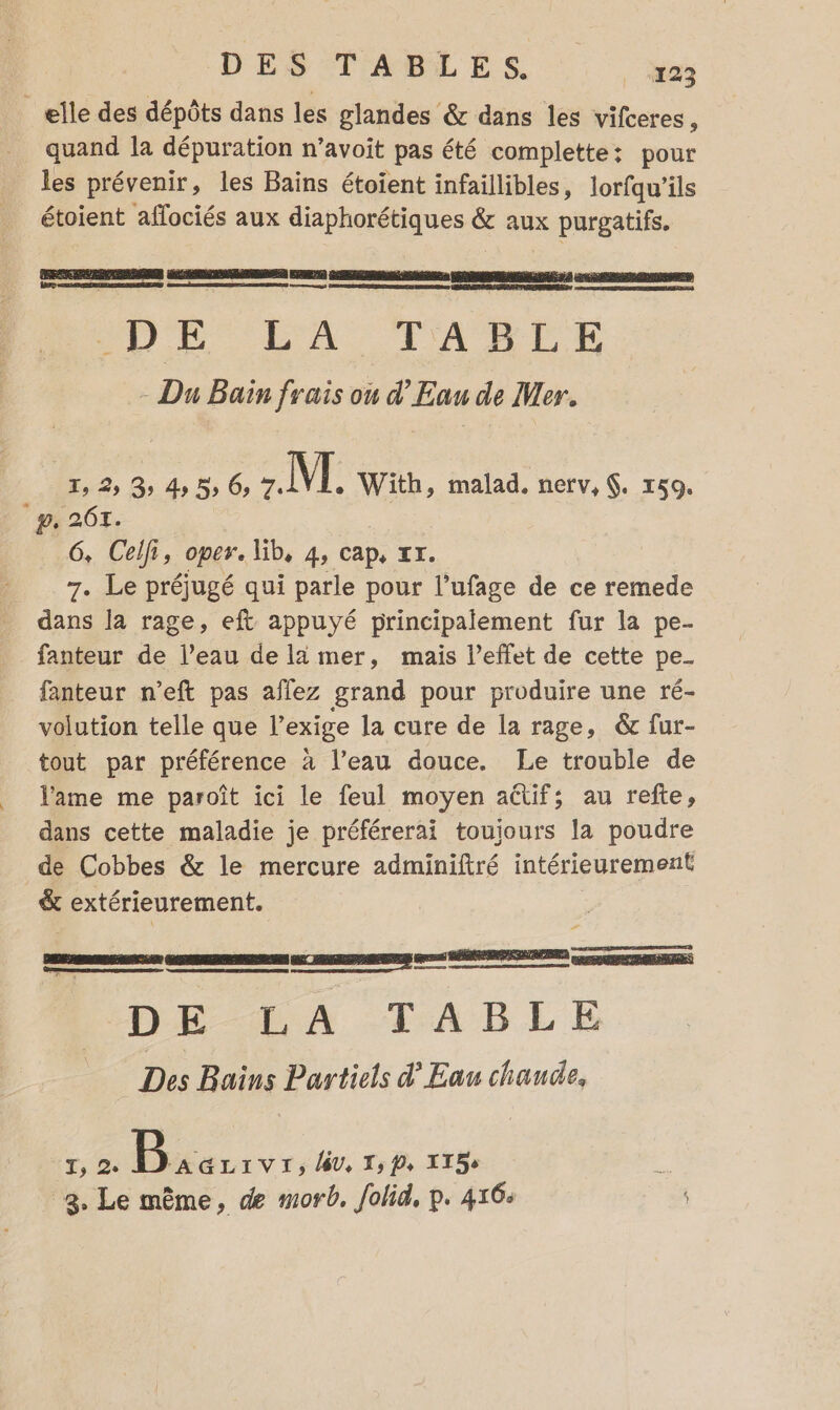 elle des dépôts dans les glandes &amp; dans les vifceres, quand la dépuration n’avoit pas été complette: pour les prévenir, les Bains étoient infaillibles, lorfqu'ils étoient affociés aux diaphorétiques &amp; aux purgatifs. CRSRENPERRSRURS ae SPP te RES 2 ED AR Re DER SRL RARES D CDR LA TAULL : Du Bain frais ou d'Eau de Mer. T, 2, 3 ds 5 6: M. With, malad. nerv,. 159. °p, 2614. 6, Ceifr, oper. lib, 4s Cap, ZT. 7. Le préjugé qui parle pour l’ufage de ce remede dans la rage, eft appuyé principalement fur la pe- fanteur de l’eau de la mer, mais l'effet de cette pe_ fanteur n’eft pas aflez grand pour produire une ré- volution telle que l'exige la cure de la rage, &amp; fur- tout par préférence à l’eau douce. Le trouble de lame me paroît ici le feul moyen actif; au refte, dans cette maladie je préférerai toujours la poudre de Cobbes &amp; le mercure adminiftré intérieurement &amp; extérieurement. ge ne DELA TABLE Des Bains Partiels d'Eau chande, _— T, 2° avr, lv, T, P, IT5