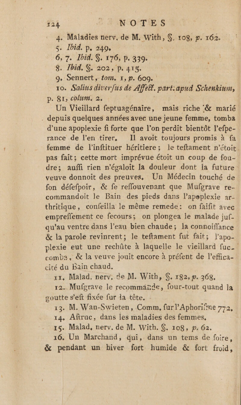 4. Maladies nerv, de M. se $ 108, #. 162. 5. Ibid. p. 249, -6, 7, Ibid. , 176, b. 339. 8. Zbid, $. 202, p. 415. 9, Sennert, fom, 1, p. 609. | 10. Salius diverfus de Ar, part: apud Schenkium, p. St, colum, 2, Un Vieillard feptuagénaire, mais riche ‘&amp; marié . depuis quelques années avec une jeune femme, tomba d’une apoplexie fi forte que l’on perdit bientôt l’efpe- rance de l’en tirer, Il avoit toujours promis à fa femme de l’inftituer héritiere; le teftament n’étoit pas fait; cette mort imprévue étoit un coup de fou- dre; auffi rien n’égaloit la douleur dont ja future veuve donnoît des preuves, Un Médecin touché de fon défefpoir, &amp; fe refflouvenant que Mufgrave re- commandoit le Bain des pieds dans l’apeplexie ar- thritique, confeilla ie même remede: on faifit avec empreflement ce fecours; on plongea le malade juf- qu’au ventre dans l’eau bien chaude; la connoiffance &amp; la parole revinrent; le teftament fut fait; l'apo- plexie eut une rechûte à laquelle le lisa fucA SR &amp; la veuve jouit encore à préfent de l’effica- cité du Bain chaud. xr, Malad. nerv, de M. With, &amp;, r92, ». 368, 12. Mufgrave le recommande, four-tout quand la soutte s’eft fixée fur la tête. 13. M. Wan-Swieten, Comm, furl’Aphoriïme 772, 14, Aftruc, dans Îles maladies des femmes, | 15. Malad, nerv. de M. With. , 108, p. 62. 16. Un Marchand, Qui, dans un tems de foire, &amp; pendant un hiver fort humide &amp; fort froid,