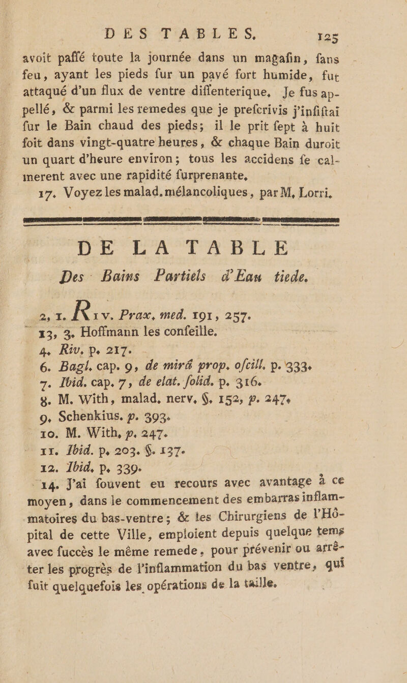 avoit paflé toute la journée dans un mapañfin, fans feu, ayant les pieds fur un pavé fort humide, fut attaqué d’un flux de ventre diffenterique, Je fus ap- pellé, &amp; parmi les remedes que je prefcrivis j'infiftai fur le Bain chaud des pieds; il le prit fept à huit foit dans vingt-quatre heures, &amp; chaque Bain duroit un quart d’heure environ; tous les accidens fe cal- imerent avec une rapidité furprenante, 17, Voyezles malad. mélancoliques, par M, Lorri, ù ensmme, nome DE LA TOPBTLE Des Bains Parties d'Eau tiede 2, I. R 1V. Prax, med. 191, 257. ” 3, 3. Hoffmann les confeille, 4, R3V, pe. 217. 6. Bagl, cap. 9, de miré prop. ofcill, p. 333. 7. Ibid. cap. 7, de elat. Jolid. p. 316. y. M. With, malad, nerv, 6, 152, #. 247: 9, Schenkius. p. 393: _ 10. M. With, p, 247. … xx. Îbid. p, 203. $. 137. 12. 1bid, p, 339. “14. J'ai fouvent eu recours avec avantage à ce moyen, dans le commencement des embarras inflam- matoires du bas-ventres &amp; les Chirurgiens de l'HÔ- pital de cette Ville, emploient depuis quelque tems avec fuccès le même remede, pour prévenir ou arrê- ter les progrès de l'inflammation du bas ventre, qui fuit quelquefois les opérations de la taille,