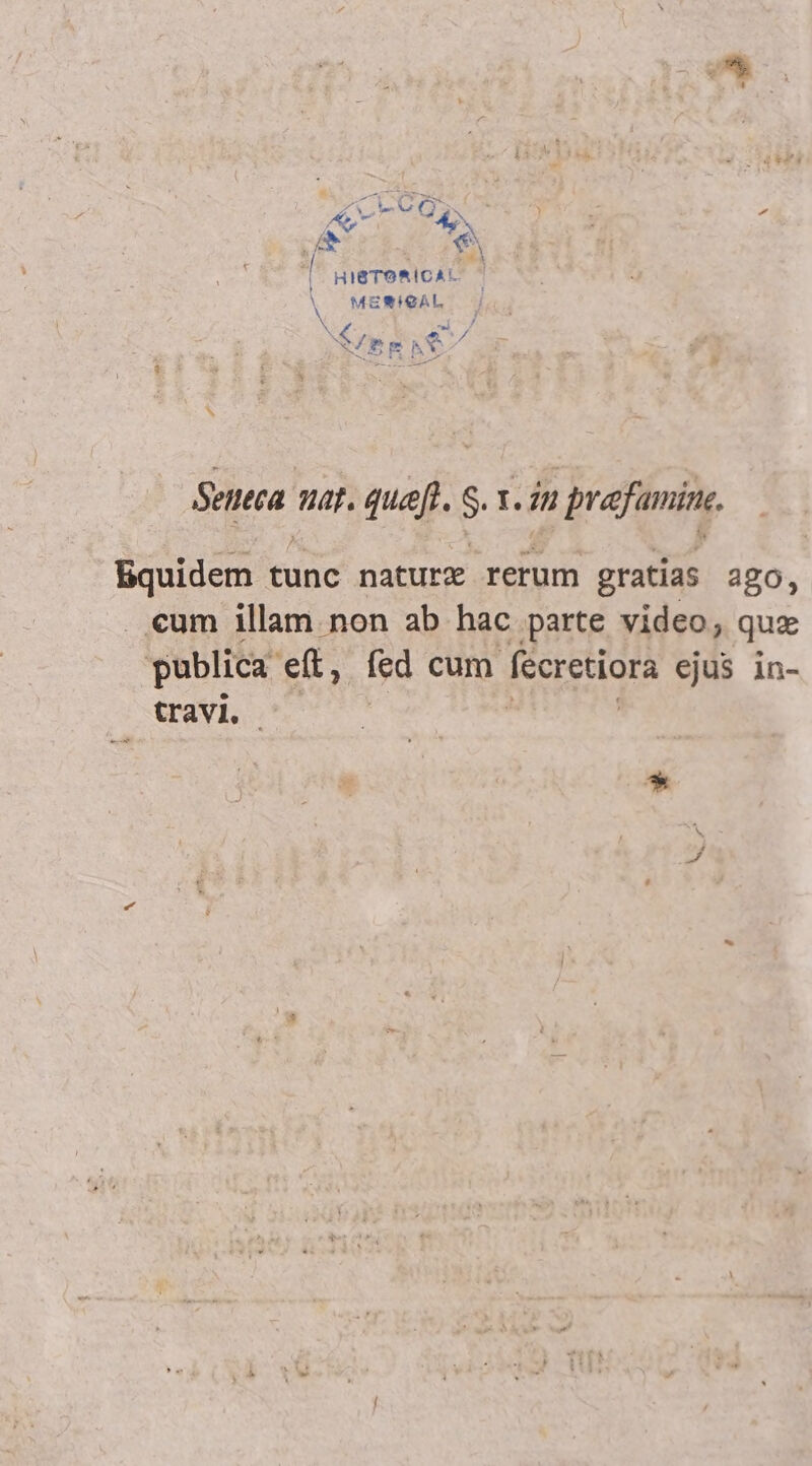  8 y 5 ^ ev 1 HIBTORICAL N MENIGAL Seneca nat. guæſt. S. 1. in prafamine. Equidem tunc nature rerum gratias ago, €um illam non ab hac parte video; que publica eft, fed cum fecretiora ejus in- travi. |