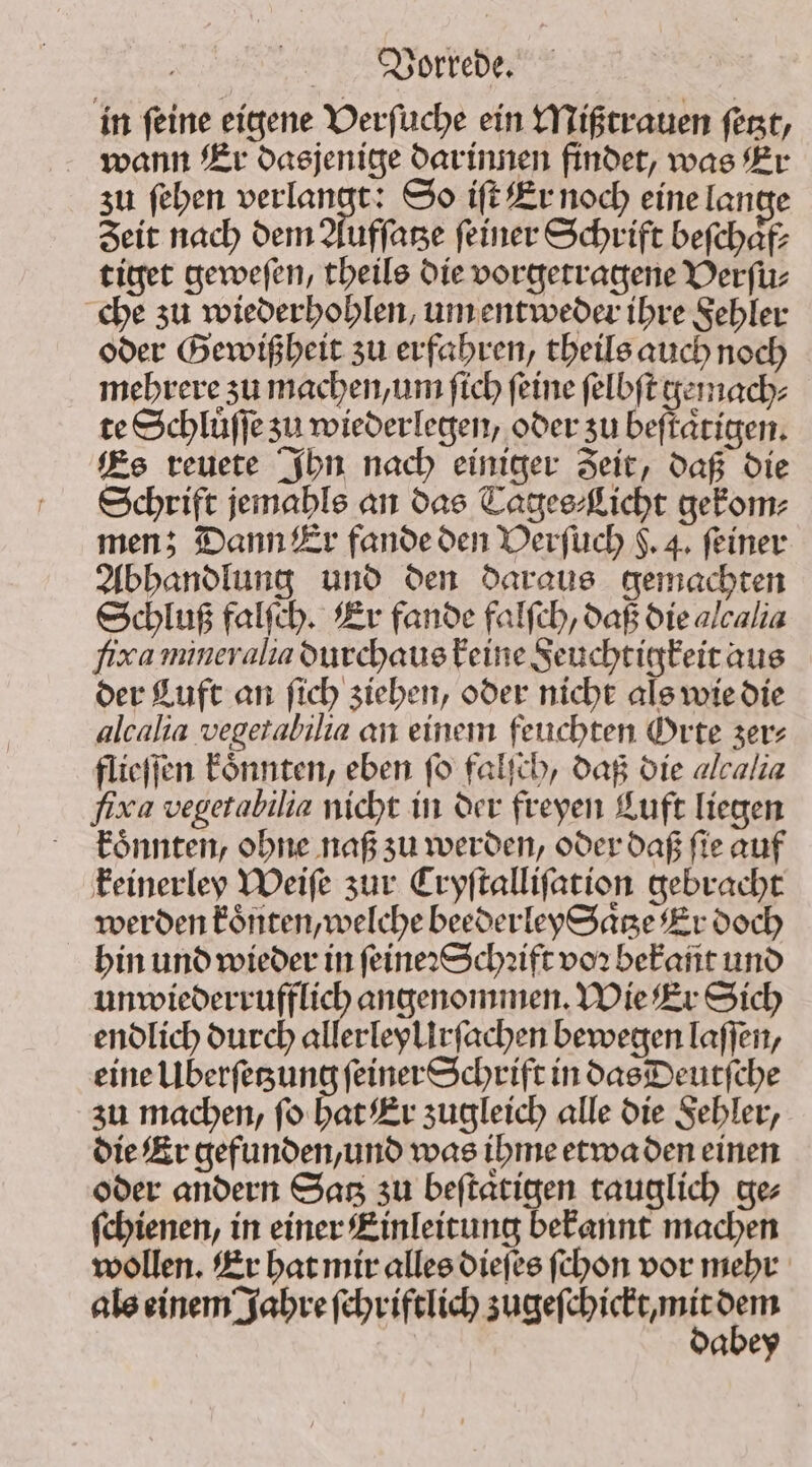 in ſeine eigene Verſuche ein Mißtrauen ſetzt, wann Er dasjenige darinnen findet, was Er zu ſehen verlangt: So iſt Er noch eine lange Zeit nach dem Aufſatze ſeiner Schrift beſchaͤf⸗ tiget geweſen, theils die vorgetragene Verſu⸗ che zu wiederhohlen, um entweder ihre Fehler oder Gewißheit zu erfahren, theils auch noch mehrere zu machen, um ſich feine felbft gemach⸗ te Schlüffe su wiederlegen, oder su beſtaͤtigen. Es reuete Ihn nach einiger Zeit, daß die Schrift jemahls an das Tages⸗Licht gekom⸗ men; Dann Er fande den Verſuch $. 4. feiner Abhandlung und den daraus gemachten Schluß falſch. Er fande falfch, daß die alcalia fixa mineralia durchaus keine Feuchtigkeit aus der Luft an fich ziehen, oder nicht als wie die alcalia vegetabilia an einem feuchten Orte zer⸗ flieſſen koͤnnten, eben (o falſch, daß die alcalia fia vegetabilia nicht in der freyen Luft liegen koͤnnten, ohne naß zu werden, oder daß ſie auf keinerley Weiſe zur Cryſtalliſation gebracht werden koͤnten, welche beederley Saͤtze Er doch hin und wieder in ſeine: Schꝛift vor beFafit und unwiederrufflich angenommen. Wie Er Sich endlich durch allerleyllrſachen bewegen laſſen, eine Uberſetzung ſeiner Schrift in das Deutſche zu machen, ſo hat Er zugleich alle die Fehler, die Er gefunden, und was ihme etwa den einen oder andern Satz zu beſtaͤtigen tauglich ge⸗ ſchienen, in einer Einleitung bekannt machen wollen. Er hat mir alles dieſes ſchon vor mehr als einem Jahre len a eech en een abey