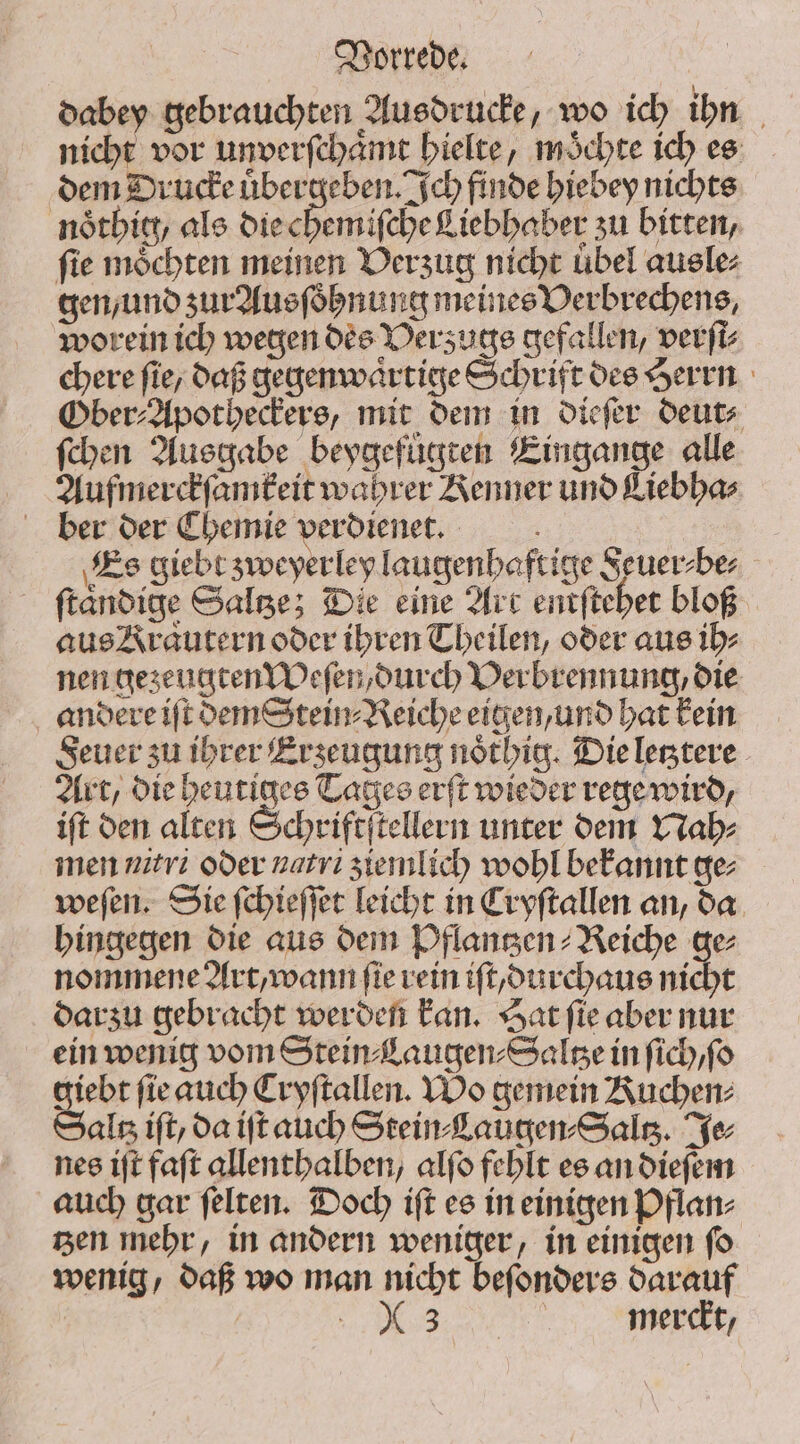 dabey gebrauchten Ausdrucke, wo ich ihn nicht vor unverſchaͤmt hielte, moͤchte ich es dem Drucke uͤbergeben. Ich finde hiebey nichts noͤthig / als die eDeniicbe Liebhaber zu bitten, fie möchten meinen Verzug nicht übel ausle⸗ gen, und zur Ausſoͤhnung meines Verbrechens, worein ich wegen des Verzugs gefallen, verſi⸗ chere fie, daß gegenwaͤrtige Schrift des Herrn Ober⸗Apotheckers, mit dem in dieſer deut⸗ ſchen Ausgabe beygefuͤgten Eingange alle Aufmerckſamkeit wahrer Kenner und Liebha⸗ ber der Chemie verdienet. ; Es giebt syocyerley laugenhaftige Seuer⸗be⸗ ftandige Salze; Die eine Art entſtehet bloß aus Krautern oder ihren Theilen, oder aus ih⸗ nen gezeugten Weſen, durch Verbrennung, die andere iſt dem Stein⸗Reiche eigen, und hat kein Feuer zu ihrer Erzeugung noͤthig. Die letztere Art, die heutiges Tages erſt wieder rege wird, ift den alten Schriftſtellern unter dem Nah⸗ men uiri oder natrı ziemlich wohl bekannt ge; weſen. Sie ſchieſſet leicht in Cryſtallen an, da hingegen die aus dem Pflantzen⸗Reiche ge⸗ nommene Art, wann (ie rein iſt durchaus nicht darzu gebracht werden kan. Hat ſie aber nur ein wenig vom Stein Laugen⸗Saltze in ſich, ſo giebt fie auch Cryſtallen. Wo gemein Kuchen⸗ Saltz ift, da ift auch Stein⸗Laugen⸗Saltʒ. Ye nes iſt faſt allenthalben, alſo fehlt es an dieſem auch gar ſelten. Doch iſt es in einigen Pflan⸗ tzen mehr, in andern weniger, in einigen ſo wenig, daß wo man nicht beſonders darauf | e merdt,