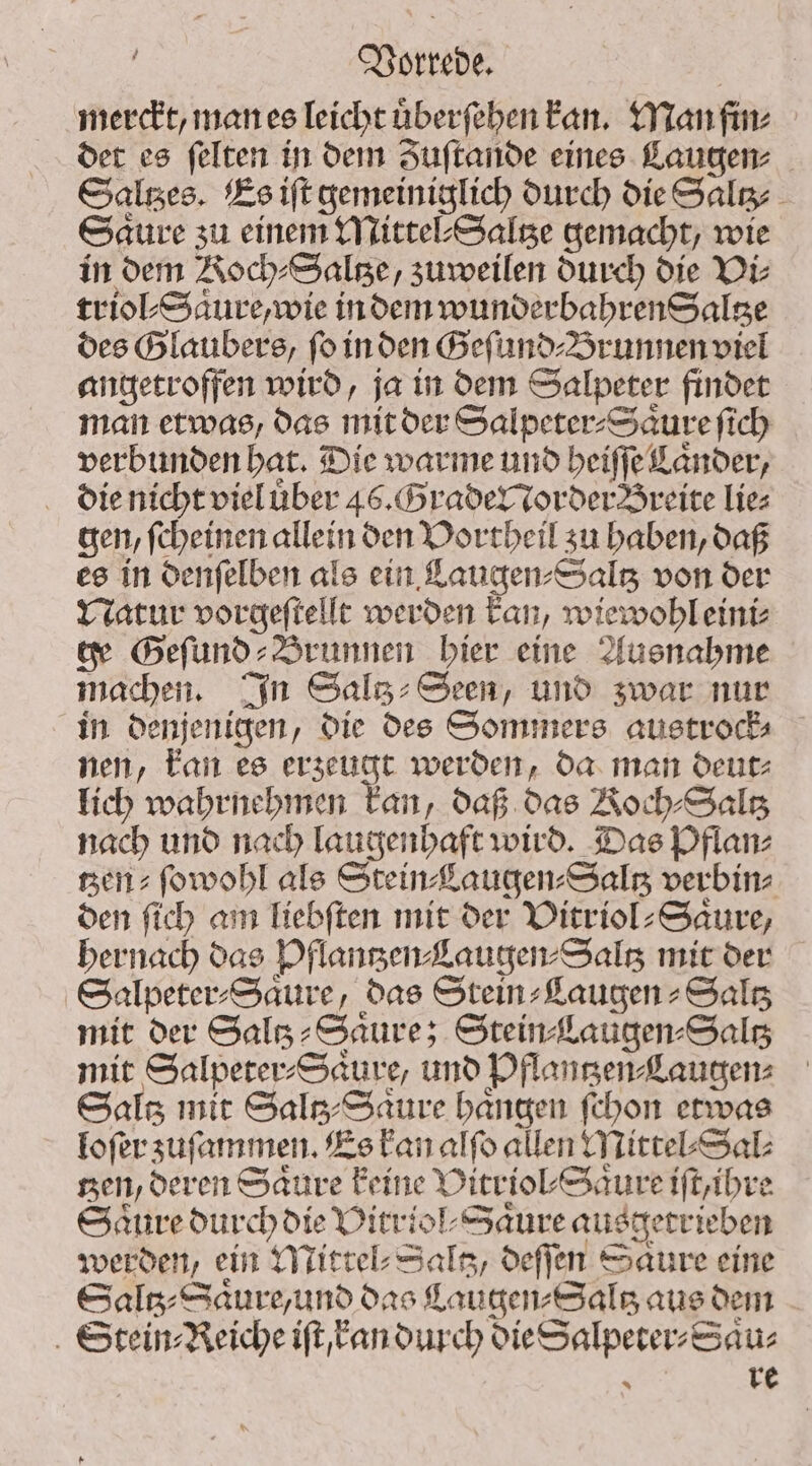 ö Vorrede. | merckt, man es leicht uͤberſehen kan. Man fin⸗ det es ſelten in dem Zuſtande eines Laugen⸗ Saltzes. Es iſt gemeiniglich durch die Saltz⸗ Saure zu einem Mittel⸗Saltze gemacht, wie in dem Noch⸗Saltze, zuweilen durch die Di: x e Et triol⸗Saure, wie in dem wunderbahren Saltze des Glaubers, ſo in den Geſund⸗Brunnen viel angetroffen wird, ja in dem Salpeter findet man etwas, das mit der Salpeter⸗Saͤure ſich verbunden hat. Die warme und beiffe Länder, die nicht viel uͤber 46. Grader order Breite Lies gen, ſcheinen allein den Vortheil zu haben, daß es in denſelben als ein Laugen⸗Saltz von der Natur vorgeſtellt werden kan, wiewohl eini⸗ ge Geſund⸗Brunnen hier eine Ausnahme machen. In Salz: Seen, und zwar nur in denjenigen, die des Sommers austrock⸗ nen, kan es erzeugt werden, da man deut⸗ lich wahrnehmen kan, daß das Koch⸗Saltz nach und nach laugenhaft wird. Das Pflan⸗ sen: ſowohl als Stein Laugen⸗Saltz verbin⸗ den ſich am Tiebften mit der Vitriol⸗Saͤure, hernach das Pflantzen⸗Laugen⸗Saltz mit der Salpeter⸗Saͤure, das Stein⸗Laugen⸗Saltz mit der Saltz⸗Saͤure; Stein Laugen⸗Saltz mit Salpeter⸗Saͤure, und Pflantzen⸗Laugen⸗ Sals mit Saltz⸗ Saure bangen ſchon etwas loſer zuſammen. Es kan alfo allen Mittel⸗Sal⸗ nen, deren Saure keine Vitriol⸗Saͤure iſt, ihre Saure durch die Vitriol⸗Saͤure ausgetrieben werden, ein Mittel⸗Saltz, deſſen Saͤure eine Saltz⸗Saͤure, und das CLaugen⸗Saltz aus dem Stein Reiche iſt kan durch die Salpeter⸗Saͤu⸗ SC re