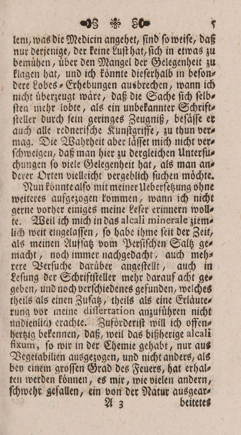 98 $0 $ lem, was die Mediein angehet, find ſo weiſe, daß nur derjenige, der keine Luſt hat, ſich in etwas zu bemuͤhen, uͤber den Mangel der Gelegenheit zu klagen hat, und ich koͤnnte dieſerhalb in beſon⸗ dere Lobes⸗Erhebungen ausbrechen, wann ich nicht uͤberzeugt waͤre, daß die Sache ſich ſelb⸗ ſten mehr lobte, als ein unbekannter Schrift⸗ ſteller durch fein geringes Zeugniß, beſaͤſſe er auch alle redneriſche Kunſtgriffe, zu thun ver⸗ mag. Die Wahrheit aber laͤſſet mich nicht ver⸗ ſchweigen, daß man hier zu dergleichen Unterſu⸗ chungen ſo viele Gelegenheit hat, als man an⸗ deter Orten vielleicht vergeblich ſuchen moͤchte. Nun koͤnnte alſo mit meiner Ueberſetzung ohne weiteres aufgezogen kommen, wann ich nicht gerne vorher einiges meine Leſer erinnern woll⸗ te. Weil ich mich in das alcali minerale ziem⸗ lich weit eingelaſſen, ſo habe ihme ſeit der Zeit, als meinen Aufſatz vom Perſiſchen Saltz ger macht, noch immer nachgedacht, auch meh⸗ rere Verſuche daruͤber angeſtellt, auch in Leſung der Schriftſteller mehr darauf acht ge⸗ geben, und noch verſchiedenes gefunden, welches theils als einen Zuſatz, theils als eine Erlaͤute⸗ rung vor meine differtation anzufuͤhren nicht undienlich erachte. Zufoͤrderiſt will ich offen⸗ hertzig bekennen, daß, weil das bißherige alcali fixum, ſo wir in der Chemie gehabt, nur aus Vegetabilien ausgezogen, und nicht anders, als bey einem groſſen Grad des Feuers, hat erhal⸗ ten werden koͤnnen, es mir, wie vielen andern, ſchwehr gefallen, ein von der Natur ausgear⸗ A 3 beitetes