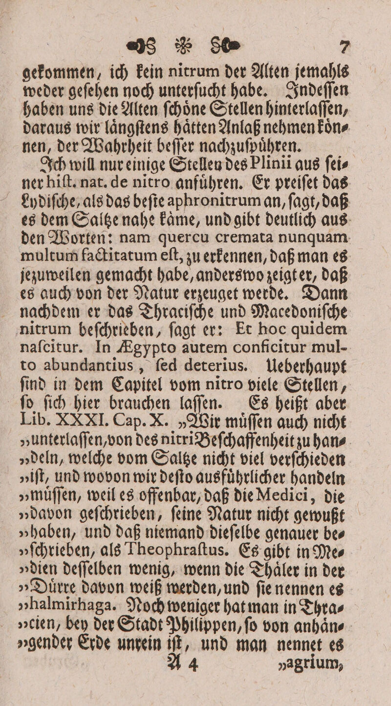 gekommen, id) kein nitrum der Alten jemahls weder geſehen noch unterſucht habe. Indeſſen haben uns die Alten ſchoͤne Stellen hinterlaſſen, daraus wir laͤngſtens haͤtten Anlaß nehmen koͤn⸗ nen, der Wahrheit beſſer nachzuſpuͤhren. Ich will nur einige Stellen des Plinii aus fei» ner hift nat. de nitro anführen. Er preiſet das Ly diſche, als das beſte aphronitrum an, ſagt, daß es dem Saltze nahe kaͤme, und gibt deutlich aus den Worten: nam quercu cremata nunquam multum factitatum eſt, zu erkennen, daß man es jezuweilen gemacht habe, anderswo zeigt er, daß es auch von der Natur erzeuget werde. Dann nachdem er das Thraciſche und Macedoniſche nitrum beſchrieben, ſagt er: Et hoc quidem nafcitur. In Ægypto autem conficitur mul- to abundantius , fed deterius. Ueberhaupt find in dem Capitel vom nitro viele Stellen, ſo ſich hier brauchen laſſen. Es heißt aber Lib. XXXI. Cap. X. „Wir muͤſſen auch nicht „unterlaſſen, von des nitri Beſchaffenheit zu han⸗ „deln, welche vom Saltze nicht viel verſchieden »ift, und wovon wir deſto ausführlicher handeln „muͤſſen, weil es offenbar, daß die Medici, die „davon geſchrieben, feine Natur nicht gewußt „haben, und daß niemand dieſelbe genauer bes »fchrieben, als Theophraſtus. Es gibt in Mes »dien deſſelben wenig, wenn die Thaͤler in der „Duͤrre davon weiß werden, und ſie nennen es »halmirhaga. Noch weniger hat man in Thra⸗ . »titn, bey der Stadt Philippen, fo von anhaͤn⸗ gender Erde unrein iſt, und man nennet es A 4 »agrium,