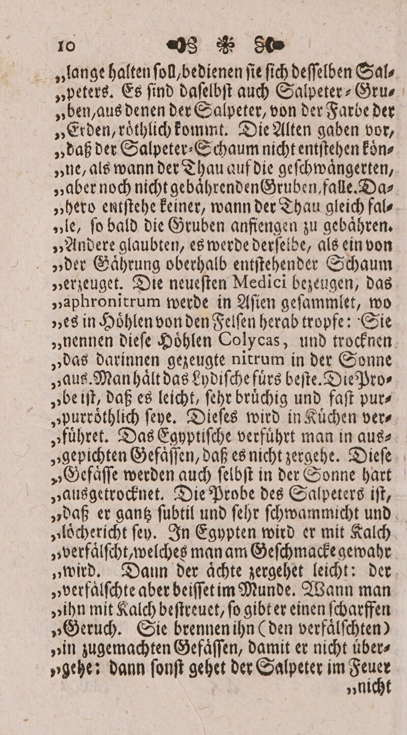 Io «)3 80 lange halten ſoll, bedienen fie fic deſſelben Sal⸗ „peters. Es find daſelbſt aud) Salpeter- Grus „ben, aus denen der Salpeter, von der Farbe der „Erden, roͤthlich kommt. Die Alten gaben vor, „daß der Salpeter⸗ Schaum nicht entſtehen koͤn⸗ „ne, als wann der Thau auf die geſchwaͤngerten, „aber noch nicht gebaͤhrenden Gruben, falle. Da⸗ „hero entſtehe keiner, wann der Thau gleich fal⸗ „le, ſo bald die Gruben anfiengen zu gebaͤhren. „Andere glaubten, es werde derſelbe, als ein von „der Gaͤhrung oberhalb entſtehender Schaum Herzeuget. Die neueſten Medici bezeugen, das „aphronitrum werde in Aſien geſammlet, wo „es in Hoͤhlen von den Felſen herab tropfe: Sie „nennen dieſe Höhlen Colycas, und trocknen. „das darinnen gezeugte nitrum in der Sonne „aug. Manhaͤlt das Lydiſche fuͤrs beſte. Die Pro⸗ „be iſt, daß es leicht, ſehr bruͤchig und faſt put» „purroͤthlich ſeye. Dieſes wird in Kuͤchen ver⸗ „fuͤhret. Das Egyptiſche verfuͤhrt man in aus⸗ „gepichten Gefaͤſſen, daß es nicht zergehe. Dieſe „Gefaͤſſe werden auch ſelbſt in der Sonne hart „ausgetrocknet. Die Probe des Salpeters iſt, „daß er gantz ſubtil und ſehr ſchwammicht und „loͤchericht ſey. In Egypten wird er mit Kalch „verfaͤlſcht, welches man am Geſchmacke gewahr „wird. Dann der aͤchte zergehet leicht: der „verfaͤlſchte aber beiffet im Munde. Wann man „ihn mit Kalch beſtreuet, fo gibt er einen ſcharffen „Geruch. Sie brennen ihn (den verfaͤlſchten) „in zugemachten Gefaͤſſen, damit er nicht uͤber⸗ „gehe: dann ſonſt gehet der Salpeter im A: | »tl