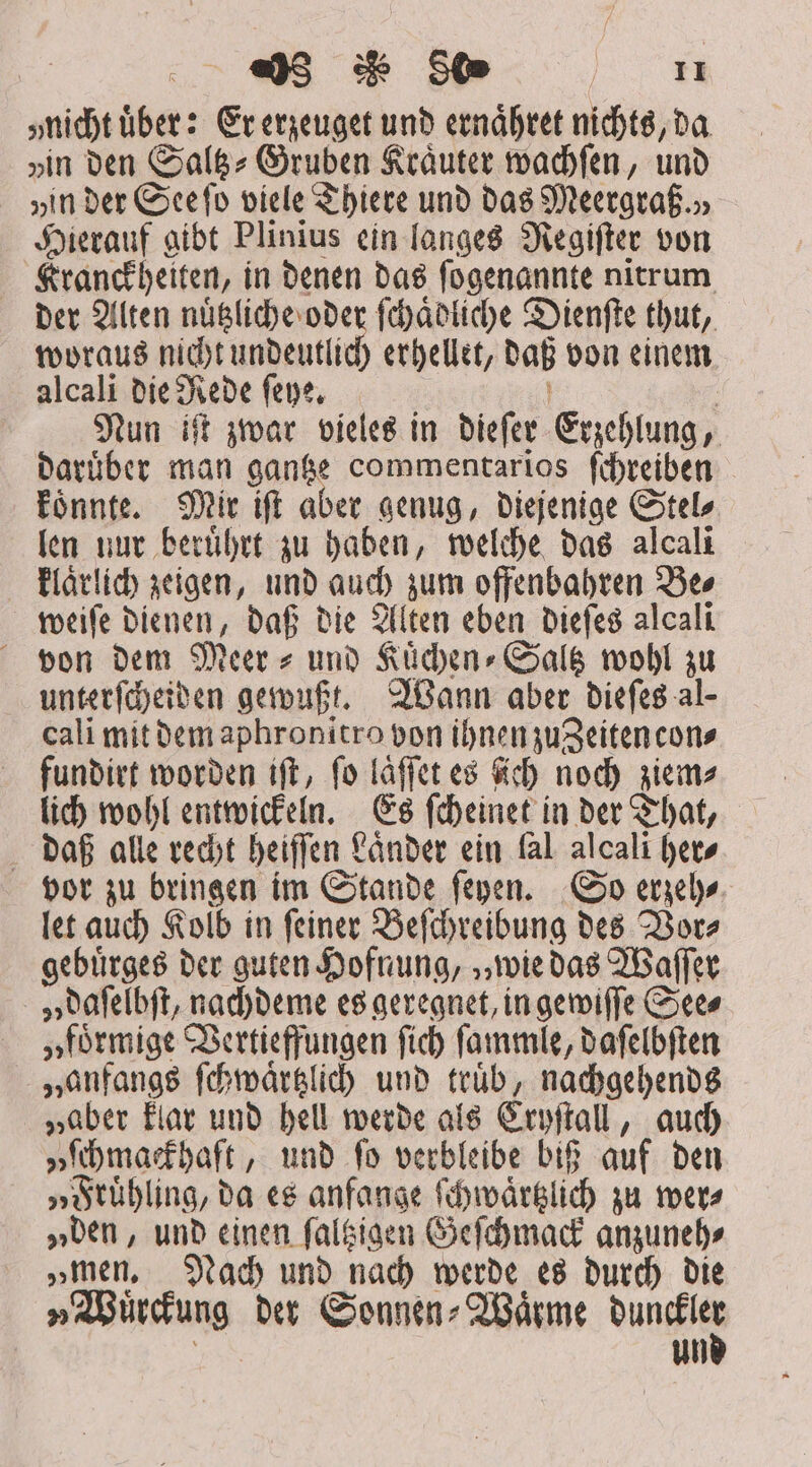 ;nichtüber: Er erzeuget unb ernaͤhret nichts, da „in den Saltz-Gruben Kräuter wachſen, und „in der See ſo viele Thiere und das Meergraß.), Hierauf gibt Plinius ein langes Regiſter von Kranckheiten, in denen das ſogenannte nitrum der Alten nuͤtzliche oder ſchaͤdliche Dienſte thut, woraus nicht undeutlich erhellet, daß von einem alcali die Rede ſeye. ! . Nun iſt zwar vieles in dieſer Erzehlung, daruͤber man gantze commentarios ſchreiben koͤnnte. Mir iſt aber genug, diejenige Stel⸗ len nur beruͤhrt zu haben, welche das alcali klaͤrlich zeigen, und auch zum offenbahren Be⸗ weiſe dienen, daß die Alten eben dieſes alcali von dem Meer⸗ und Kuͤchen⸗Saltz wohl zu unterſcheiden gewußt. Wann aber dieſes al- cali mit dem aphronitro von ihnen zu eiten con⸗ fundirt worden ift, fo laͤſſet es ich noch ziem⸗ lich wohl entwickeln. Es ſcheinet in der That, daß alle recht heiſſen Länder ein fal alcali fet» vor zu bringen im Stande ſeyen. So erzeh⸗ let auch Kolb in ſeiner Beſchreibung des Vor⸗ gebuͤrges der guten Hofnung, „wie das Waſſer „ daſelbſt, nachdeme es geregnet, in gewiſſe Sees „foͤrmige Vertieffungen fid) ſammle, daſelbſten „anfangs ſchwaͤrtzlich und truͤb, nachgehends „aber klar und hell werde als Cryſtall, auch „ſchmackhaft, und ſo verbleibe biß auf den „Fruͤhling, da es anfange ſchwaͤrtzlich zu wer⸗ „den, und einen ſaltzigen Geſchmack anzuneh⸗ „men. Nach und nach werde es durch die „Wuͤrckung der Sonnen⸗Waͤrme dae iu un