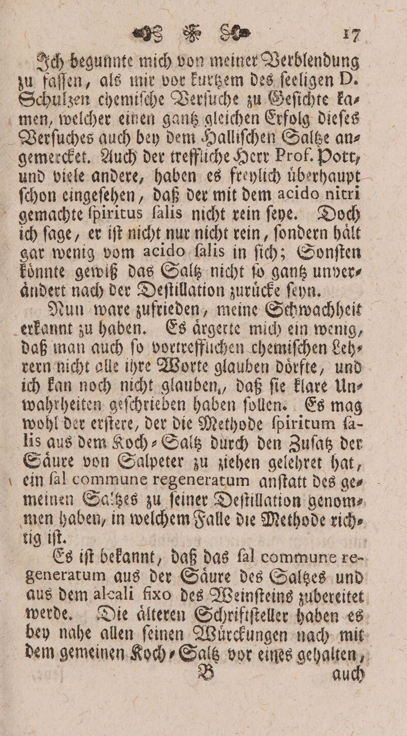 Ich begunnte mich von meiner Verblendung zu faſſen, als mir vor kurtzem des ſeeligen D. Schulzen chemiſche Verſuche zu Geſichte ka⸗ men, welcher einen gantz gleichen Erfolg dieſes Verſuches auch bey dem Halliſchen Saltze an⸗ gemercket. Auch der treffliche Herr Prof. Pott, und viele andere, haben es freylich uͤberhaupt ſchon eingeſehen, daß der mit dem acido nitri gemachte fpiritus falis nicht rein ſeye. Doch ich ſage, er iſt nicht nur nicht rein, ſondern haͤlt gar wenig vom acido fàlis in fi; Sonſten koͤnnte gewiß das Saltz nicht ſo gantz unver⸗ aͤndert nach der Deſtillation zuruͤcke ſeyn. | Nun ware zufrieden, meine Schwachheit erkannt zu haben. Es aͤrgerte mich ein wenig, daß man auch fo vortreffuchen chemiſchen Leh⸗ rern nicht alle ihre Worte glauben doͤrfte, und ich kan noch nicht glauben, daß ſie klare Un⸗ wahrheiten geſchrieben haben ſollen. Es mag wohl der erſtere, der die Methode fpiritum ſa- lis aus dem Koch⸗Saltz durch den Zuſatz der Saͤure von Salpeter zu ziehen gelehret hat, ein fàl commune regeneratum anſtatt des ge⸗ meinen Saltzes zu ſeiner Deſtillation genom⸗ men e in welchem Falle die Methode rich⸗ tig iſt. | | | Es ift bekannt, daß das fal commune re- generatum aus der Saͤure des Saltzes und aus dem alcali fixo des Weinſteins zubereitet werde. Die aͤlteren Schriftſteller haben es bey nahe allen feinen Würckungen nach mit dem gemeinen Koch⸗Saltz vor eines gehalten, | | B auch