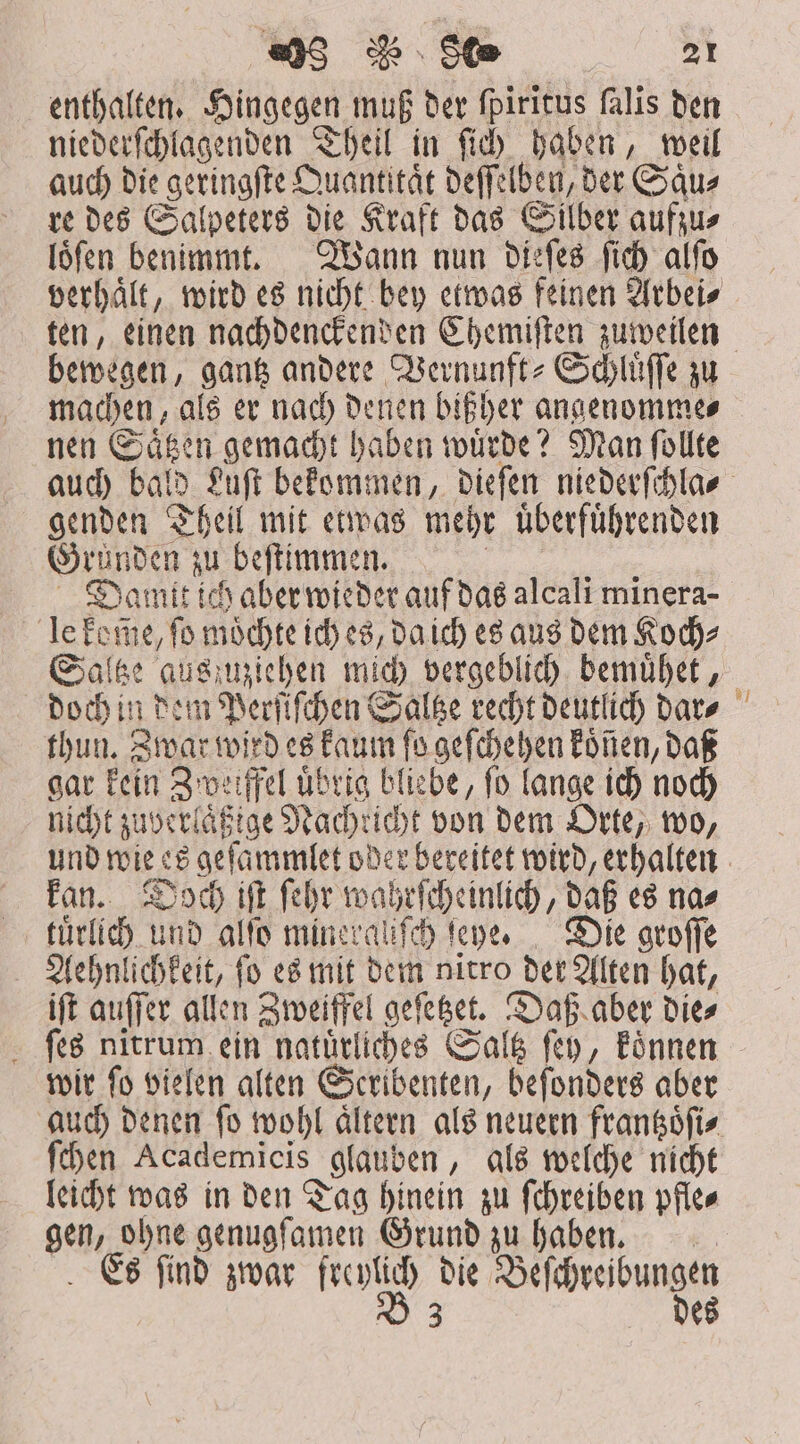 «)5 d$ 90 2251 enthalten. Hingegen muß der fpiritus falis ben niederſchlagenden Theil in fi haben, weil auch die geringſte Quantitaͤt deſſelben, der Saͤu⸗ re des Salpeters die Kraft das Silber aufzu⸗ loͤſen benimmt. Wann nun dieſes ſich alſo bewegen, gantz andere Vernunft-Schluͤſſe zu machen, als er nach denen bißher angenomme⸗ nen Saͤtzen gemacht haben wuͤrde? Man ſollte genden Theil mit etwas mehr uͤberfuͤhrenden Grunden zu beſtimmen. | Damtt ich aber wieder auf das alcali minera- le kome, ſo moͤchte ich es, da ich es aus dem Koch⸗ thun. Zwar wird es kaum ſo geſchehen koͤnen, daß gar kein Zweifel übrig bliebe, fo lange ich noch nicht zuverlaͤßige Nachricht von dem Orte, wo, kan. Doch iſt ſehr wahrſcheinlich, daß es na⸗ tuͤrlich und alfo mineraliſch fepe, — Die groſſe Aehnlichkeit, ſo es mit dem nitro der Alten hat, iſt auſſer allen Zweiffel geſetzet. Daß aber die⸗ ſes nitrum ein natuͤrliches Saltz ſey, koͤnnen wir ſo vielen alten Seribenten, beſonders aber auch denen ſo wohl aͤltern als neuern frantzoͤſi⸗ ſchen Academicis glauben, als welche nicht leicht was in den Tag hinein zu ſchreiben pfle⸗ gen, ohne genugſamen Grund zu haben. Es ſind zwar freylich die Beſchreibungen B 3 des —