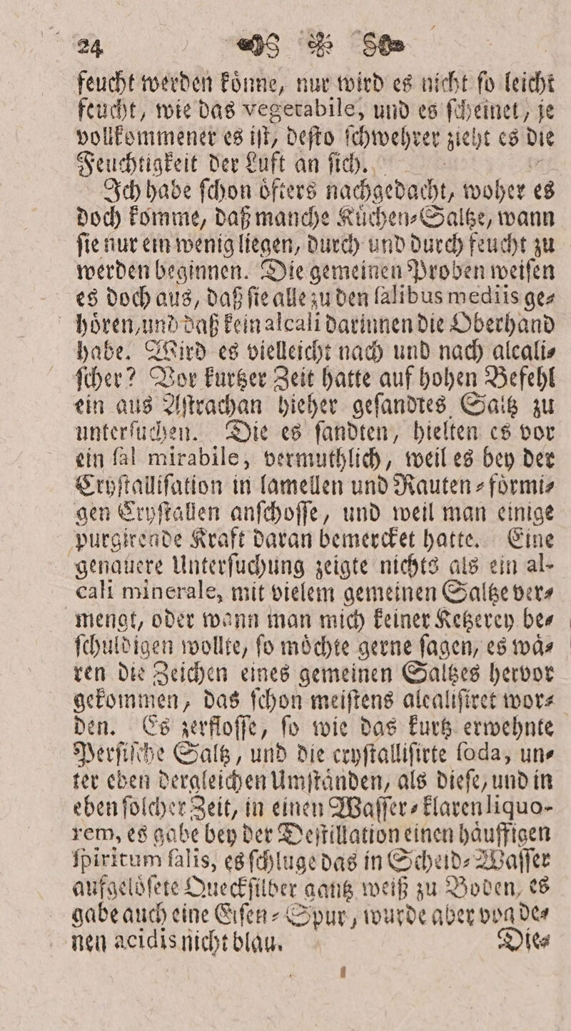 feucht werden koͤnne, nur wird es nicht fo leicht feucht, wie das vegetabile, und es ſcheinet, je vollkommener es iit; deſto ſchwehrer zieht es die Feuchtigkeit der Luft an ſich. Ich habe ſchon oͤfters nachgedacht, woher es doch komme, daß manche Kuͤchen⸗Saltze, wann ſie nur ein wenig liegen, durch und durch feucht zu werden beginnen. Die gemeinen Proben weiſen es doch aus, daß ſie alle zu den lalibus wediis ge⸗ hoͤren, und daß kein alcali darinnen die Oberhand habe. Wird es vielleicht nach und nach alcali⸗ ſcher? Vor kurtzer Zeit hatte auf hohen Befehl ein aus Aſtrachan hieher geſandtes Saltz zu unterſuchen. Die es ſandten, hielten es vor ein fal mirabile, vermuthlich, weil es bey der Cryſtalliſation in lamellen und Rauten⸗foͤrmi⸗ aen Cryſtallen anſchoſſe, und weil man einige purgirende Kraft daran bemercket hatte. Eine genauere Unterſuchung zeigte nichts als ein al- cali minerale, mit vielem gemeinen Saltze ver⸗ mengt, oder wann man mich keiner Ketzerey bes ſchuldigen wollte, fo möchte gerne ſagen, es tod» ren die Zeichen eines gemeinen Saltzes hervor gekommen, das ſchon meiſtens alcalifiret wor⸗ den. Es zerfloſſe, ſo wie das kurtz erwehnte Perſiſche Saltz, und die cryſtalliſirte ſoda, uns ter eben dergleichen Umſtaͤnden, als dieſe, und in eben ſolcher Zeit, in einen Waſſer⸗klarenliquo- rem, es gabe bep bet Deſtillation einen haͤuffigen fpiritum falis, es ſchluge das in Scheid⸗Waſſer anfgelöfete Queckſilber gantz weiß zu Boden es gabe auch eine Eiſen⸗Spur, wurde aber vog de⸗ nen acidis nicht blau. Die⸗ i