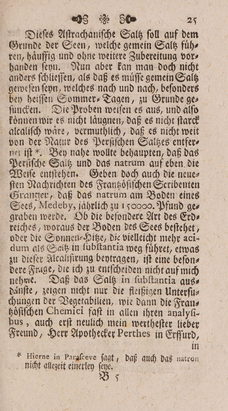 Dieſes Aſtrachaniſche Saltz foll auf dem Grunde der Seen, welche gemein Saltz füb» ren, haͤuffig und ohne weitere Zubereitung vor⸗ anders ſchlieſſen, als daß es muͤſſe gemein Saltz geweſen ſeyn, welches nach und nach, beſonders bey heiſſen Sommers» Tagen, zu Grunde ge⸗ ſuncken. Die Proben weiſen es aus, und alfo koͤnnen wir es nicht laͤugnen, daß es nicht ſtarck alcaliſch waͤre, vermuthlich, daß es nicht weit von der Natur des Perſiſchen Saltzes entfer⸗ Perſiſche Saltz und das natrum auf eben die Weiſe entſtehen. Geben doch auch die neue⸗ ſten Nachrichten des Frantzoͤſiſchen Scribenten Granger, daß das natrum am Boden eines Sees, Medeby, jährlich zu 1 50000. Pfund ges reiches, woraus der Boden des Sees beſtehet, oder die Sonnen⸗Hltze, die vielleicht mehr aci- dum als Saitz in lubſtantia weg fuͤhret, etwas zu dieſer Alcaliſirung beytragen, iſt eine beſon⸗ dere Frage, die ich zu entſcheiden nicht auf mich nehme. Daß das Saltz in ſubſtantia aus⸗ daͤnſte, zeigen nicht nur die fleißigen Unterſu⸗ chungen der Vegetabilien, wie dann die Fran⸗ toͤſiſchen Chemici faſt in allen ihren analyfi- bus, auch erſt neulich mein wertheſter lieber Freund, Herr Apothecker Perthes in Erffurd, | | m * Hierne in Pargfceve 5 ten nicht alezeit einerle n Orb a pps B 5 350