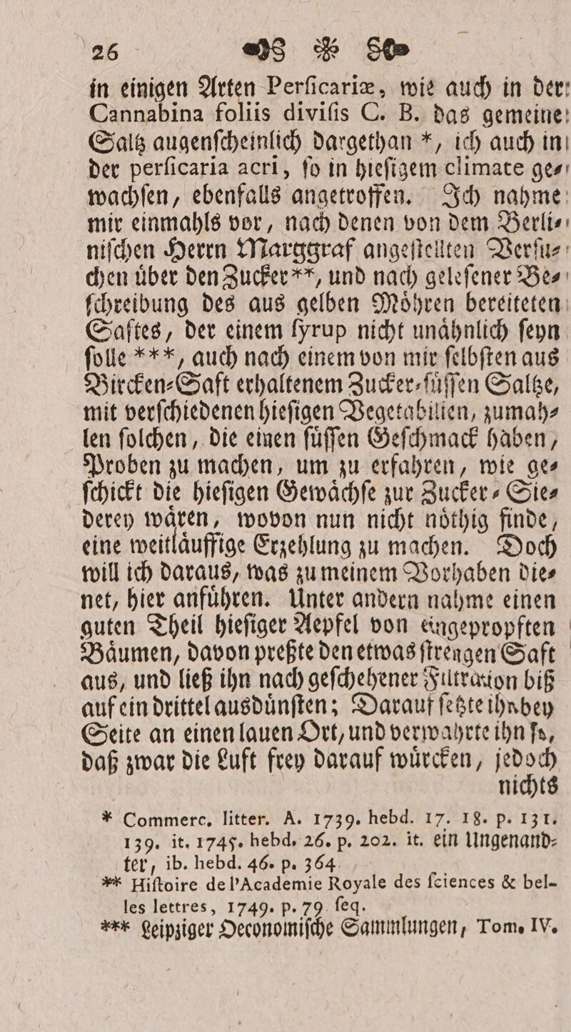 in einigen Arten Perſicariæ, wie auch in bet Cannabina foliis divifis C. B. das gemeine! Saltz augenſcheinlich dargethan *, ich auch ini der perſicaria acri, fo in hieſigem climate ge⸗ wachſen, ebenfalls angetroffen. Ich nahme mir einmahls vor, nach denen von dem Berli⸗ niſchen Herrn Marggraf angeſtellten Verſu⸗ chen über den Zucker“, und nach geleſener Bes ſchreibung des aus gelben Moͤhren bereiteten Saftes, der einem fyrup nicht unaͤhnlich ſeyn folle **, auch nach einem von mir ſelbſten aus Bircken⸗Saft erhaltenem Zucker⸗ſuͤſſen Saltze, mit verſchiedenen hieſigen Vegetabilien, zumah⸗ len ſolchen, die einen ſuͤſſen Geſchmack haben, Proben zu machen, um zu erfahren, wie ge⸗ ſchickt die hieſigen Gewaͤchſe zur Zucker Sies derey waͤren, wovon nun nicht noͤthig finde, eine weitläuffige Erzehlung zu machen. Doch will ich daraus, was zu meinem Vorhaben Dies net, hier anfuͤhren. Unter andern nahme einen guten Theil hieſiger Aepfel von eingepropften Baͤumen, davon preßte den etwas ſtrengen Saft aus, und ließ ihn nach geſchehener Filtration bif auf ein drittel ausduͤnſten; Darauf ſetzte ihn bey Seite an einen lauen Ort, und verwahrte ihn fs, daß zwar die Luft frey darauf wuͤrcken, jedoch nichts * Commerc, litter. A. 1739. hebd. 17. 18. p. 13 f. 139. it. 1745. hebd. 26. p. 202. it. ein Ungenand⸗ ter, ib. hebd. 46. p. 364 : * Hiftoire de Academie Royale des ſciences &amp; bel- les lettres, 1749. p. 79 feq. r* geipziger Oeconomiſche Sammlungen, Tom. IV.