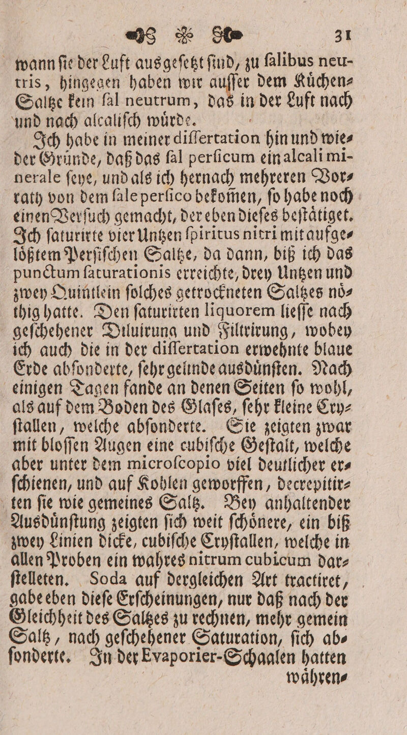 998 He us wann ſie der Luft ausgeſetzt find, zu falibus neu- tris, hingegen haben wir auſſer dem Kuͤchen⸗ Saltze kein ſal neutrum, das in der Luft nach und nach alcaliſch wuͤrde. a Ich habe in meiner differtation hin und wie⸗ der Gründe, daß das ſal perſicum ein alcali mi- nerale ſeye, und als ich hernach mehreren Vor⸗ rath von dem lale perſico bekom̃en, ſo habe noch einen Verſuch gemacht, der eben dieſes beſtaͤtiget. Ich ſaturirte vier Untzen fpiritus nitri mit aufge⸗ loͤßtem Perſiſchen Saltze, da dann, biß ich das punctum faturationis erreichte, drey Unten und zwey Quintlein ſolches getrockneten Saltzes noͤ⸗ thig hatte. Den ſaturirten liquorem lieſſe nach geſchehener Diluirung und Filtrirung, wobey ich auch die in der differtation erwehnte blaue Erde abſonderte, ſehr gelnde ausduͤnſten. Nach einigen Tagen fande an denen Seiten ſo wohl, als auf dem Boden des Glaſes, ſehr kleine Cry⸗ ſtallen, welche abſonderte. Sie zeigten zwar mit bloſſen Augen eine cubiſche Geſtalt, welche aber unter dem microfcopio viel deutlicher er⸗ ſchienen, und auf Kohlen geworffen, decrepitir⸗ ten ſie wie gemeines Saltz. Bey anhaltender Ausduͤnſtung zeigten ſich weit ſchoͤnere, ein biß zwey Linien dicke, cubiſche Cryſtallen, welche in allen Proben ein wahres nitrum cubicum dar⸗ ſtelleten. Soda auf dergleichen Art tractiret, gabe eben dieſe Erſcheinungen, nur daß nach der Gleichheit des Saltzes zu rechnen, mehr gemein Saltz, nach geſchehener Saturation, ſich ab⸗ ſonderte. In der Evaporier- Schaalen hatten | waͤhren⸗