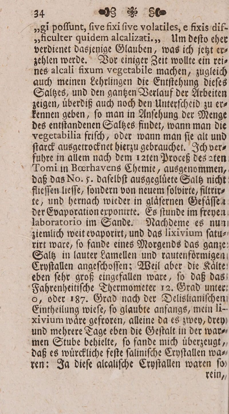 „gi poffunt, five fixi five volatiles, e fixis dif- »ficulter quidem alcalizati.,, Um befto eher verdienet dasjenige Glauben, was ich jetzt ev» zehlen werde. Vor einiger Zeit wollte ein rei⸗ nes alcali fixum vegetabile machen, zugleich auch meinen Lehrlingen die Entſtehung dieſes Saltzes, und den gantzen Verlauf der Arbeiten zeigen, uͤberdiß auch noch den Unterſcheid zu er⸗ kennen geben, ſo man in Anſehung der Menge des entſtandenen Saltzes findet, wann man die vegetabilia friſch, oder wann man ſie alt und ſtarck ausgetrocknet hierzu gebrauchet. Ich ver⸗ fuhre in allem nach dem 12ten Proceß des aten Tomi in Bœrhavens Chemie, ausgenommen, daß das No. 5. daſelbſt ausgegluͤete Saltz nicht flieſſen lieſſe, ſondern von neuem ſolvirte, filtrir⸗ te, und hernach wieder in glaͤſernen Gefaͤſſen der Evaporation exponirte. Es ſtunde im freyen laboratorio im Sande. Nachdeme es nun ziemlich weit evaporirt, und das lixivium ſatu⸗ titt ware, fo fande eines Morgends das ganze: Saltz in lauter Lamellen und rautenfoͤrmigen Cryſtallen angeſchoſſen; Weil aber die Kaͤlte eben ſehr groß eingefallen ware, ſo daß das Fahrenheitiſche Thermometer 12. Grad unter; o, oder 187. Grad nach der Delisltanifchen Eintheilung wieſe, fo glaubte anfangs, mein li— xivium waͤre gefroren, alleine da es zwey, Drey) und mehrere Tage eben die Geſtalt in der war⸗ men Stube behielte, fo fande mich uͤberzeugt, daß es wuͤrckliche feſte ſaliniſche Cryſtallen wa⸗ ren: Ja dieſe alcaliſche Cryſtallen waren fo» rein,,