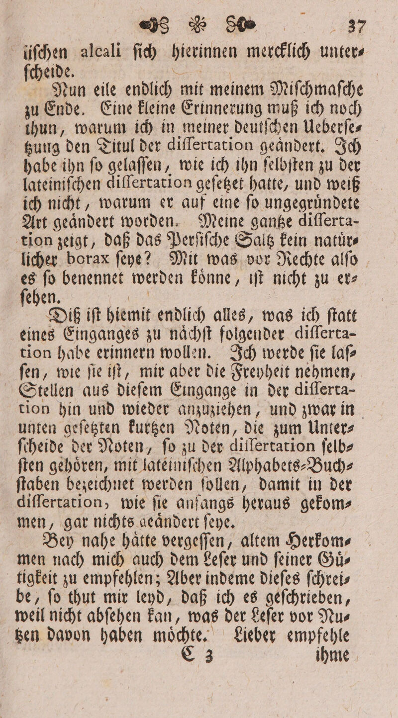 «j5 d 90 $7 liſchen alcali fid) hierinnen mercklich unters ſcheide. „„ Nun eile endlich mit meinem Miſchmaſche zu Ende. Eine kleine Erinnerung muß ich noch thun, warum ich in meiner deutſchen Ueberſe— gung den Titul der differtation geändert. Ich habe ihn ſo gelaſſen, wie ich ihn ſelbſten zu der lateiniſchen diſſertation geſetzet hatte, und weiß ich nicht, warum er auf eine ſo ungegruͤndete Art geändert worden. Meine gantze differta- tion zeigt, daß das Perſiſche Saltz kein natuͤr⸗ licher borax ſeye? Mit was vor Rechte alſo Nus benennet werden koͤnne, iſt nicht zu ete ehen. cu Di iſt hiemit endlich alles, was ich ftatt eines Einganges zu naͤchſt folgender differta- tion habe erinnern wollen. Ich werde ſie laſ⸗ ſen, wie ſie iſt, mir aber die Freyheit nehmen, Stellen aus dieſem Eingange in der differta- tion hin und wieder anzuziehen, und zwar in unten geſetzten kurtzen Noten, die zum Unter⸗ ſcheide der Noten, fo zu der dillertation ſelb⸗ ſten gehoͤren, mit lateiniſchen Alphabets-Buch⸗ ſtaben bezeichnet werden ſollen, damit in der diſſertation, wie ſie anfangs heraus gekom⸗ men, gar nichts geaͤndert ſeye. Bey nahe hätte vergeſſen, altem Herkom⸗ men nach mich auch dem Leſer und feiner Guͤ— tigkeit zu empfehlen; Aber indeme dieſes ſchrei⸗ be, ſo thut mir leyd, daß ich es geſchrieben, weil nicht abſehen kan, was der Leſer vor Nu⸗ tzen davon haben moͤchte. Lieber empfehle